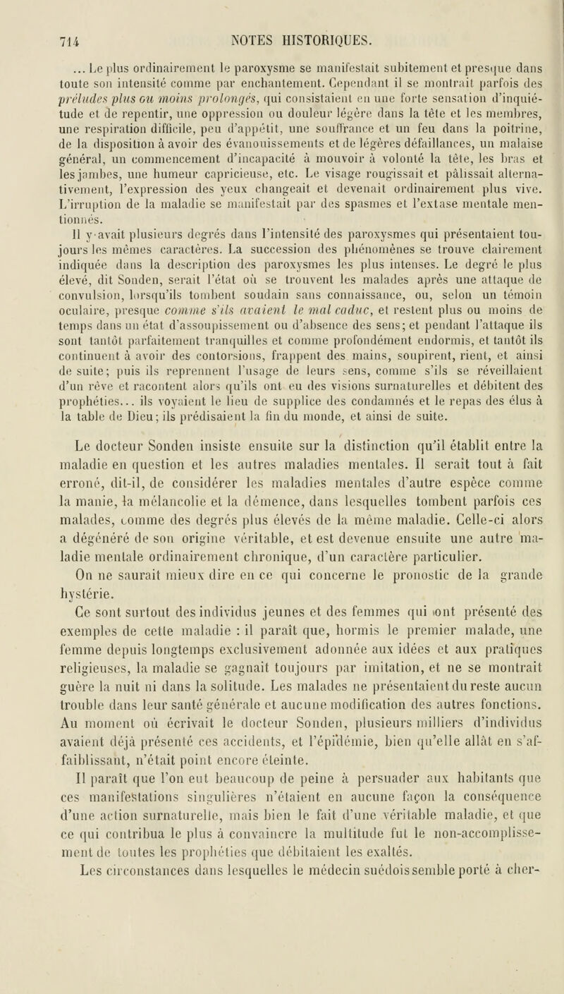 ... Le plus ordinairement le paroxysme se manifestait subitement et presque dans toute son intensité comme par enchantement. Cependant il se montrait parfois des préludes plus ou moins prolongés, qui consistaient en une forte sensation d'inquié- tude et de repentir, luie oppression ou douleur légère dans la tète et les membres, une respiration difficile, peu d'appétit, une soulTrance et un feu dans la poitrine, de la disposition à avoir des évanouissements et de légères défaillances, un malaise général, un commencement d'incapacité à mouvoir à volonté la tète, les bras et les jambes, une humeur capricieuse, etc. Le visage roug'issait et pâlissait alterna- tivement, l'expression des yeux changeait et devenait ordinairement plus vive. L'irruption de la maladie se manifestait par des spasmes et l'extase mentale men- tionnés. 11 y-avait plusieurs degrés dans l'intensité des paroxysmes qui présentaient tou- jours les mêmes caractères. La succession des phénomènes se trouve clairement indiquée dans la description des paroxysmes les plus intenses. Le degré le plus élevé, dit Sonden, serait l'état oi'i se trouvent les malades après une attaque de convulsion, lorsqu'ils tombent soudain sans connaissance, ou, selon un témoin oculaire, presque comme s'ils avaient le mal caduc, et restent plus ou moins de temps dans un état d'assoupissement ou d'absence des sens; et pendant l'attaque ils sont tantôt parfaitement tranquilles et comme profondément endormis, et tantôt ils continuent à avoir des contorsions, frappent des mains, soupirent, rient, et ainsi de suite; puis ils reprennent l'usage de leurs sens, comme s'ils se réveillaient d'un rêve et racontent alors qu'ils ont eu des visions surnaturelles et débitent des prophéties... ils voyaient le lieu de supplice des condamnés et le repas des élus à la table de Dieu; ils prédisaient la fin du monde, et ainsi de suite. Le docteur Sonden insiste ensuite sur la distinction qu'il établit entre la maladie en question et les autres maladies mentales. Il serait tout à fait erroné, dit-il, de considérer les maladies mentales d'autre espèce comme la manie, la mélancolie et la déiïience, dans lesquelles tombent parfois ces malades, tomme des degrés plus élevés de la même maladie. Celle-ci alors a dégénéré de son origine véritable, et est devenue ensuite une autre ma- ladie mentale ordinairement chronique, d'un caraclère particulier. On ne saurait mieux dire en ce qui concerne le pronostic de la grande hystérie. Ce sont surtout des individus jeunes et des femmes qui iont présenté des exemples de celle maladie : il paraît que, hormis le premier malade, une femme depuis longtemps exclusivement adonnée aux idées et aux pratiques religieuses, la maladie se gagnait toujours par imitation, et ne se montrait guère la nuit ni dans la solitude. Les malades ne présentaient du reste aucun trouble dans leur santé générale et aucune modification des autres fonctions. Au moment où écrivait le docteur Sonden, plusieurs milliers d'individus avaient déjà présenté ces accidents, et l'épi'démie, bien qu'elle allât en s'af- faiblissant, n'était point encore éteinte. Il paraît que l'on eut beaucoup de peine à persuader aux habitants que ces manifestations singulières n'étaient en aucune façon la conséquence d'une action surnaturelle, mais bien le fait d'une véritable maladie, et que ce qui contribua le plus à convaincre la multitude fut le non-accomplisse- ment de toutes les prophéties que débitaient les exaltés. Les circonstances dans lesquelles le médecin suédois semble porté à cher-