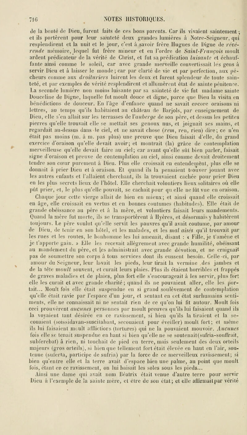 de la bonté de Dieu, furent faits de ces bons parents. Car ils vivaient saintement ; et ils portèrent pour leur sainteté deux grandes lumières à Notre-Seigneur, qui resplendirent et la nuit et le jour, c'est à savoir frère Hugues de Digue de révé- rende mémoire, lequel fut frère mineur et en l'ordre de Saint-François moult ardent prédicateur de la vérité de Christ, et fut sa prédication luisante et échauf- fante ainsi comme le soleil, car avec grande merveille convertissait les gens à servir Dieu et à laisser le monde; car par clarté de vie et par perfection, aux pé- cheurs comme aux droituriers luirent les deux et furent splendeur de toute sain- teté, et par exemples de vérité resplendirent et allumèrent état de sainte pénitence. La seconde lumière non moins luisante par sa sainteté de vie fut madame sainte Douceline de Digne, laquelle fut moult douce et digne, parce que Dieu la visita en bénédictions de douceur. En l'âge d'enfance quand ne savait encore oraisons ni lettres, au temps qu'ils habitaient au château de Barjols, par enseignement de Dieu, elle s'en allait sur les terrasses de l'auberge de son père, et dessus les petites pierres qu'elle trouvait elle se mettait ses genoux nus, et joignait ses mains, et regardait au-dessus dans le ciel, et ne savait chose {rem, ren, rien) dire; ce n'en était pas moins (m. à m. pas plus) une preuve que Dieu faisait d'elle, du grand exercice d'oraison qu'elle devait avoir; et montrait (la) grâce de contemplation mei'veilleuse qu'elle devait faire au ciel; car avant qu'elle sût bien parler, faisait signe d'oraison et preuve de contemplation au ciel, ainsi comme devait droitement tendre son cœur purement à Dieu. Plus elle croissait en entendement, plus elle se donnait à prier Dieu et à oraison. Et quand ils la pensaient trouver jouant avec les autres enfants et l'allaient cherchant, ils la trouvaient cachée pour prier Dieu en les plus secrets lieux de l'hôtel. Elle cherchait volontiers lieux solitaires où elle pût prier, et, le plus qu'elle pouvait, se cachait pour qu eHe ne fiit vue en oraison. Chaque jour cette vierge allait de bien en mieux; et ainsi quand elle croissait en âge, elle croissait en vertus et en bonnes coutumes (habitudes). Elle était de grande obéissance au père et à la mère, et volontiers faisait leurs mandements. Quand la mère fut morte, ils se transportèrent à Hyères, et désormais y habitèrent toujours. Le père voulut qu'elle servît les pauvres qu'il avait coutume, par amour de Dieu, de tenir en son hôtel, et les malades, et les mal aisés qu'il trouvait par les rues et les routes, le bonhomme les lui amenait, disant : « Fille, je t'amène et je t'apporte gain. » Elle les recevait allègrement avec grande humilité, obéissant au mandement du père, et les administrait avec grande dévotion, et ne craignait pas de soumettre son corps à tous services dont ils eussent besoin. Celle-ci, par amour du Seigneur, leur lavait les pieds, leur tirait la vermine des jambes et de la léle monlt souvent, et curait leurs plaies. Plus ils étaient horribles et frappés de graves maladies et de plaies, plus fort elle s'encourageait à les servir, plus fort elle les curait et avec grande charité ; quand ils ne pouvaient aller, elle les por- tait... Moult fois elle était suspendue en si grand soulèvement de contemplation qu'elle était l'avie par l'espace d'un jour, et sentant en cet état surhumains senti- ments, elle ne connaissait ni ne sentait rien de ce qu'on lui fit autour. Moult fois ceci prouvèrent aucunes personnes par moult preuves qu'ils lui faisaient quand ils la voyaient tant désirée en ce ravissement, si bien qu'ils la tiraient et la se- couaient (soissidavan-suscitabant, secouaient pour éveiller) moult fort; et même ils lui faisaient moult afflictiors (tortures) qui ne la pouvaient mouvoir. Aucunes fois elle se tenait suspendue en haut si bien qu'elle ne se soutenait(sufria-sonffrait, subferebat) à rien, ni touchait de pied en terre, mais seulement des deux orteils majeurs (gros orteils), si bien que tellement fort était élevée en haut en l'air, sou- tenue (suferta, participe de sufria) par la force de ce merveilleux ravissement; si bien qu'entre elle et la terre avait d'espace bien une palme, au point que moult fois, étant en ce ravissement, on lui baisait les soles sous les pieds... Ainsi une dame qui avait nom Béatrix était venue d'autre terre pour servir Dieu à l'exemple de la sainte mère, et être de son état; et elle affirmait par vérité