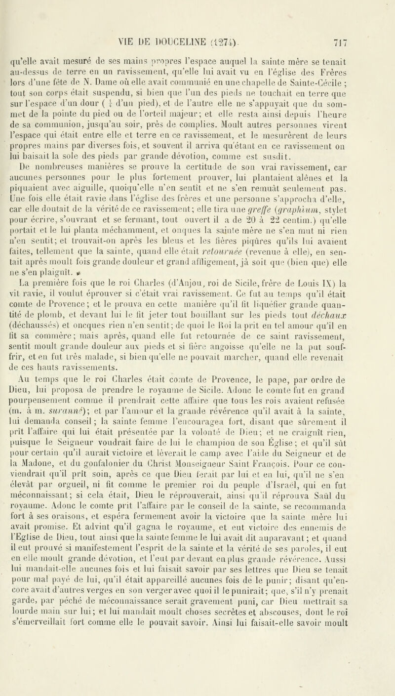 qu'elle avait mesuré de ses mains propres l'espace auquel la sainte mère se tenait au-ilcssus de terre en un ravissement, qu'elle lui avait vu en l'église des Frères lors d'une fête de N. Dame où elle avait communié en une chapelle de Sainte-Cécile ; tout son corps était suspendu, si bien que l'un des pieds ne touchait en terre que sur l'espace d'un dour ( i d'un pied), et de l'autre elle ne s'appuyait que du som- met de la pointe du pied ou de l'orteil majeur; et elle resta ainsi depuis l'heure de sa communion, jusqu'au soir, près de compiles. Moult autres personnes virent l'espace qui était entre elle et terre en ce ravissement, et le uiesurèrent de leurs propres mains par diverses fois, et souvent il arriva qu'étant en ce ravissement ou lui baisait la sole des pieds par grande dévotion, comme est susdit. De nombreuses manières se prouve la certitude de son vrai ravissement, car aucunes personnes pour le plus fortement prouver, lui plantaient alênes et la piquaient avec aiguille, quoiqu'elle n'en sentît et ne s'en remuât seulement pas. Une fois elle était ravie dans l'église des frères et une personne s'approcha d'elle, car elle doutait de la vérité de ce ravissement; elle tira une greffe {graphium, stylet pour écrire, s'ouvrant et se fermant, tout ouvert il a de 20 à 22 centim.) qu'elle portait et le lui planta méchamment, et onques la sainte mère ne s'en mut ni rien n'en sentit; et trouvait-on après les bleus et les fières piqûres qu'ils lui avaient faites, tellement que la sainte, quand elle était retournée (revenue à elle), en sen- tait après moult fois grande douleur et grand aflligement, jà soit que (bien que) elle ne s'en plaignît. » La première fois que le roi Charles (d'Anjou, roi de Sicile, frère de Louis IX) la vit ravie, il voulut éprouver si c'était vrai ravissement. Ce fut au temps qu'il était comte de Provence; et le prouva en cette manière qu'il fit liquéfier grande quan- tité de plomb, et devant lui le fit jeter tout bouillant sur les pieds tout déchaux (déchaussés) et oncques rien n'en sentit; de quoi le Koi la prit en tel amour qu'il en fit sa commère; mais après, quand elle fut i-etournée de ce saint ravissement, sentit moult grande douleur aux pieds et si fière angoisse qu'elle ne la put souf- frir, et en fut irès malade, si bien qu'elle ne pouvait marcher, quand elle revenait de ces hauts ravissements. Au temps que le roi (^harles était comte de Provence, le pape, par ordre de Dieu, lui proposa de prendre le royaume de Sicile. Adouc le comte fut en grand pourpensement comme il prendrait cette atîiiire que tous les rois avaient refusée (m. à m. suranné); et par l'amour et la grande révérence qu'il avait à la sainte, lui demanda conseil; la sainte femme l'encouragea fort, disant que siîrement il prit l'affaire qui lui était présentée par la volonté de Dieu; et ne craignît rien, [luisque le Seigneur voudrait faire de lui le champion de son Église; et qu'il sût pour certain qu'il aurait victoire et lèverait le camp avec l'aide du Seigneur et de la Madone, et du gonfalonier du Christ Monseigneur Saint François. Pour ce con- viendrait qu'il prît soin, après ce que Dieu ferait par lui et en lui, qu'il ne s'en élevât par orgueil, ni fit comme le premier roi du peuple d'Israël, qui en fut méconnaissant; si cela était, Dieu le réprouverait, ainsi qu'il réprouva Saul du royaume. Adouc le comte prit l'affaire par le conseil de la sainte, se recommanda fort à ses oraisons, et espéra fermement avoir la victoire que la sainte mère lui avait promise. Et advint qu'il gagna le royaume, et eut victoire des ennemis de l'Eglise de Dieu, tout ainsi que la sainte femme le lui avait dit auparavant ; et quand il eut prouvé si manifestement l'esprit de la sainte et la vérité de ses paroles, il eut en elle moult grande dévotion, et l'eut par devant en plus grande révérence. Aussi lui mandait-elle aucunes fois et lui faisait savoir par ses lettres que Dieu se tenait pour mal payé de lui, qu'il était appareillé aucunes fois dé le punir; disant qu'en- core avait d'autres verges en son verger avec quoi il le punirait; que, s'il n'y prenait garde, par péché de méconnaissance serait gravement puni, car Dieu mettrait sa lourde main sur lui; et lui maiulait moult choses secrètes et abscouses, dont le roi s'émerveillait fort comme elle le pouvait savoir. Ainsi lui faisait-elle savoir moult