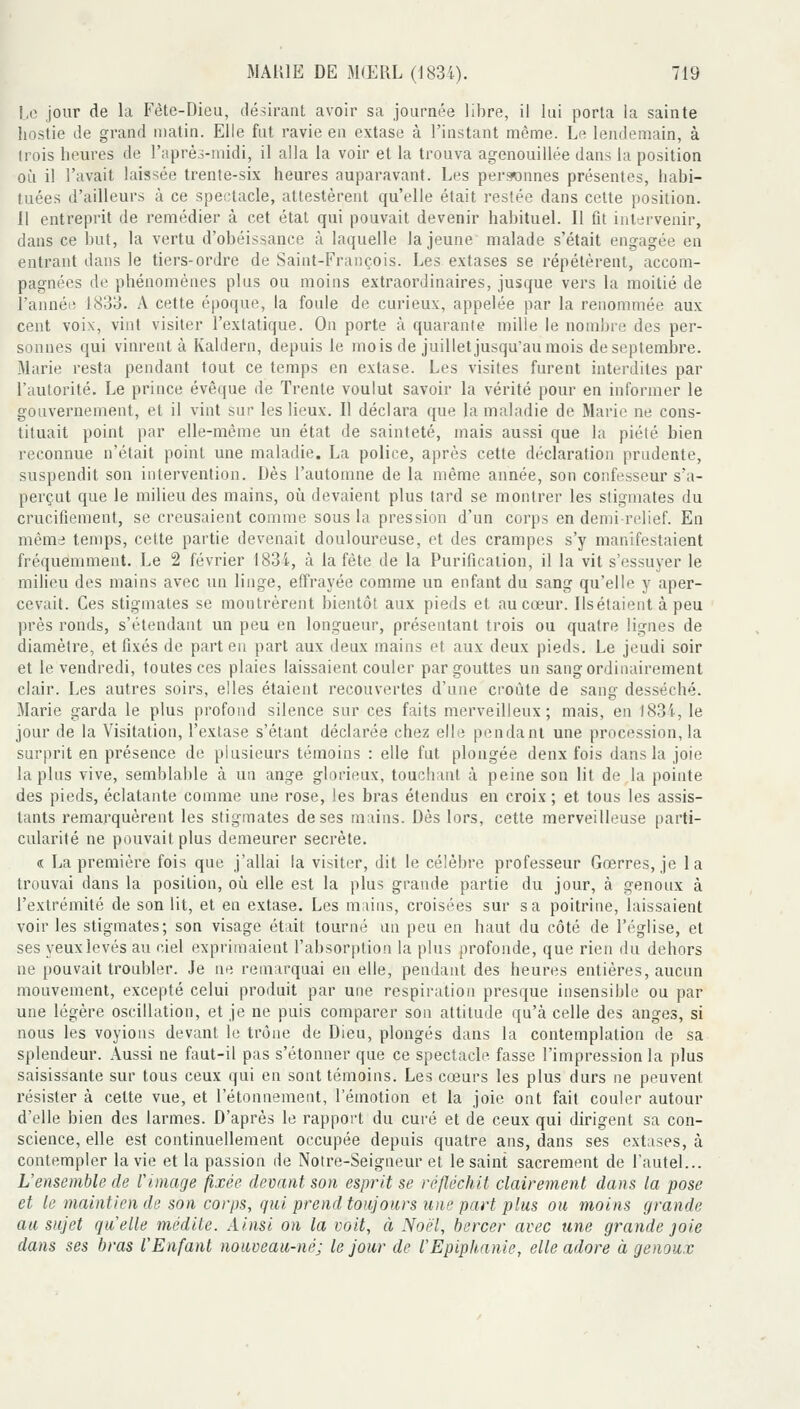 |,e jour de la Fête-Dieu, désirant avoir sa journée libre, il lui porta la sainte hostie de grand matin. Elle fut ravie en extase à l'instant même. Le lendemain, à (rois heures de l'après-midi, il alla la voir et la trouva agenouillée dans la position où il l'avait laissée trente-six heures auparavant. Les per3«onnes présentes, habi- tuées d'ailleurs à ce spectacle, attestèrent qu'elle était restée dans cette position. 11 entreprit de remédier à cet état qui pouvait devenir habituel. Il fit intervenir, dans ce but, la vertu d'obéissance à laquelle la jeune malade s'était engagée en entrant dans le tiers-ordre de Saint-François. Les extases se répétèrent, accom- pagnées de phénomènes plus ou moins extraordinaires, jusque vers la moitié de î'annéi! 1833. A cette époque, la foule de curieux, appelée par la renommée aux cent voix, vint visiter l'extatique. On porte à quarante mille le nombre des per- sonnes qui vinrent à Kaldern, depuis le mois de juillet jusqu'au mois de septembre. Marie resta pendant tout ce temps en extase. Les visites furent interdites par l'autorité. Le prince évêque de Trente voulut savoir la vérité pour en informer le gouvernement, et il vint sur les lieux. Il déclara que la maladie de Marie ne cons- tituait point par elle-même un état de sainteté, mais aussi que la piété bien reconnue n'était point une maladie. La police, après cette déclaration prudente, suspendit son intervention. Dès l'automne de la même année, son confesseur s'a- perçut que le milieu des mains, où devaient plus tard se montrer les stigmates du crucifiement, se creusaient comme sous la pression d'un corps en demi-relief. En même temps, cette partie devenait douloureuse, et des crampes s'y manifestaient fréquemment. Le 2 février 1834, à la fête de la Purification, il la vit s'essuyer le milieu des mains avec un linge, effrayée comme un enfant du sang qu'elle y aper- cevait. Ces stigmates se montrèrent bientôt aux pieds et au cœur. Ilsétaieut à peu près ronds, s'étendaiit un peu en longueur, présentant trois ou quatre lignes de diamètre, et fixés de part en part aux deux mains et aux deux pieds. Le jeudi soir et le vendredi, toutes ces plaies laissaient couler par gouttes un sang ordinairement clair. Les autres soirs, elles étaient recouvertes d'une croûte de sang desséché. Marie garda le plus profond silence sur ces faits merveilleux; mais, en 1834, le jour de la Visitation, l'extase s'étant déclarée chez elle pendant une procession, la surprit en présence de plusieurs témoins : elle fut plongée deux fois dans la joie la plus vive, semblable à un ange glorieux, touchant à peine son lit de la pointe des pieds, éclatante comme une rose, les bras étendus en croix ; et tous les assis- tants remarquèrent les stigmates de ses mains. Dès lors, cette merveilleuse parti- cularité ne pouvait plus demeurer secrète. « La première fois que j'allai la visiter, dit le célèbre professeur Gœrres, je la trouvai dans la position, où elle est la plus grande partie du jour, à genoux à l'extrémité de son lit, et en extase. Les mains, croisées sur sa poitrine, laissaient voir les stigmates; son visage était tourné un peu en haut du côté de l'église, et ses yeux levés au ciel exprimaient l'absorption la plus profonde, que rien du dehors ne pouvait troubler. Je ne remarquai en elle, pendant des heures entières, aucun mouvement, excepté celui produit par une respiration presque insensible ou par une légère oscillation, et je ne puis comparer son attitude qu'à celle des anges, si nous les voyions devant le trône de Dieu, plongés dans la contemplation de sa splendeur. Aussi ne faut-il pas s'étonner que ce spectacle fasse l'impression la plus saisissante sur tous ceux qui en sont témoins. Les cœurs les plus durs ne peuvent résister à celte vue, et l'étonnement, l'émotion et la joie ont fait couler autour d'elle bien des larmes. D'après le rapport du curé et de ceux qui dirigent sa con- science, elle est continuellement occupée depuis quatre ans, dans ses extases, à contempler la vie et la passion de Notre-Seigneur et le saint sacrement de l'autel... L'ensemble de limage fixée devant son esprit se réfléchit clairement dans la pose et te maintien de son corps, qui prend toujours une part plus ou moins grande au sujet quelle médite. Ainsi on la voit, à Noël, bercer avec une grande joie dans ses bras l'Enfant nouveau-né; le jour de l'Epiphanie, elle adore à genoux