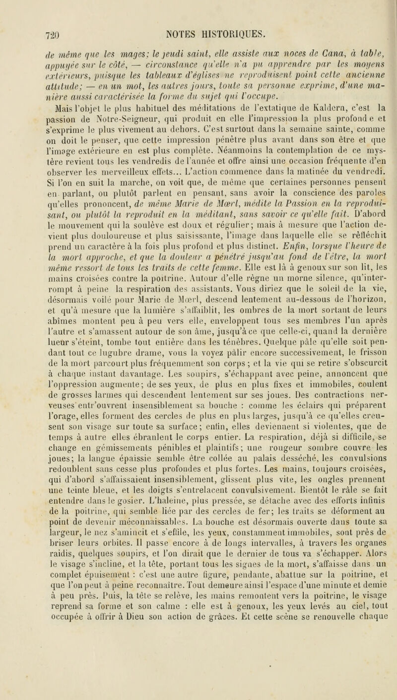 de même que les mages; le jeudi salut, elle assiste aux noces de Cana, à table, appuyée sur le côté, — circonstance qu'elle na pu apprendre par les moijens extérieurs, puisque les tableaux d'églises ne reproduisent point cette ancienne attitude; — en un mot, les autres jours, toute sa personne exprime, d'une ma- nière aussi caractérisée la forme du sujet qui l'occupe. Mais l'objet le plus habituel des méditations de l'extatique de Kaldcrn, c'est la passion de Notre-Seigneur, qui produit en elle l'impression la plus profond e et s'exprime le plus vivement au dehors. C'est surtout dans la semaine sainte, comme on doit le penser, que cette impression pénètre plus avant dans son être et que l'image extérieure en est plus complète. Néanmoins la contemplation de ce mys- tère revient tous les vendredis de l'année et offre ainsi une occasion fréquente d'en observer les merveilleux effets... L'action commence dans la matinée du vendredi. Si l'on en suit la marche, on voit que, de même que certaines personnes pensent en parlant, ou plutôt parlent en pensant, sans avoir la conscience des paroles qu'elles prononcent, de même Marie de Mœrl, médite la Passion en la reprodui- sant, ou plutôt la reproduit en la méditant, sans savoir ce qu'elle fait. D'abord le mouvement qui la soulève est doux et régulier; mais à mesure que l'action de- vient plus douloureuse et plus saisissante, l'image dans laquelle elle se réfléchit prend un caractère à la fois plus profond et plus distinct. Enjin, lorsque l'heure de la mort approche, et que la douleur a pénétré jusqu'au fond de l'être, la mort même ressort de tous les traits de cette femme. Elle est là à genoux sur son lit, les mains croisées contre la poitrine. Autour d'elle règne un morne silence, qu'inter- rompt à peine la respiration des assistants. Vous diriez que le soleil de la vie, désormais voilé pour Marie de Mœrl, descend lentement au-dessous de l'horizon, et qu'à mesure que la lumière s'affaiblit, les ombres de la mort sortant de leurs abîmes montent peu à peu vers elle, enveloppent tous ses membres l'un après l'autre et s'amassent autour de son àme, jusqu'à ce que celle-ci, quand la dernière lueur s'éteint, tombe tout entière dans les ténèbres. Quelque paie qu'elle soit pen- dant tout ce lugubre drame, vous la voyez pâlir encore successivement, le frisson de la mort parcourt plus fréquemment son corps ; et la vie qui se retire s'obscurcit à chafiue instant davantage. Les soupirs, s'échappant avec peine, annoncent que l'oppression augmente; de ses yeux, de plus en plus fixes et immobiles, coulent de grosses larmes qui descendent lentement sur ses joues. Des contractions ner- veuses entr'ouvrent insensiblement sa bouche : comme les éclairs qui préparent l'orage, elles forment des cercles de plus en plus larges, jusqu'à ce qu'elles creu- sent son visage sur toute sa surface ; entin, elles deviennent si violentes, que de temps à autre elles ébranlent le corps entier. La respiration, déjà si difficile, se change en gémissements pénibles et plaintifs; une rougeur sombre couvre les joues; la langue épaissie semble être collée au palais desséché, les convulsions redoublent sans cesse plus profondes et plus fortes. Les mains, toujours croisées, qui d'abord s'affaissaient insensiblement, glissent plus vite, les ongles prennent une teinte bleue, et les doigts s'entrelacent convulsivement. Bientôt le râle se fait entendre dans le gosier. L'haleine, plus pressée, se détache avec des elforts infinis de la poitrine, qui semble liée par des cercles de fer; les traits se déforment au point de devenir méconnaissables. La bouche est désormais ouverte dans toute sa largeur, le nez s'amincit et s'eflile, les yeux, constamment immobiles, sont près de briser leurs orbites. Il passe encore à de longs intervalles, à travers les organes raidis, quelques soupirs, et l'on dirait que le dernier de tous va s'échapper. Alors le visage s'incline, et la tète, portant tous les signes de la mort, s'affaisse dans un complet épuisement : c'est une autre ligure, pendante, abattue sur la poitrine, et que l'on peut à peine reconnaître. Tout demeure ainsi l'espace d'une minute et demie à peu près. Puis, la tète se relève, les mains remontent vers la poitrine, le visage reprend sa forme et son calme : elle est à genoux, les yeux levés au ciel, tout occupée à offrir à Dieu son action de grâces. El cette scène se renouvelle chaque