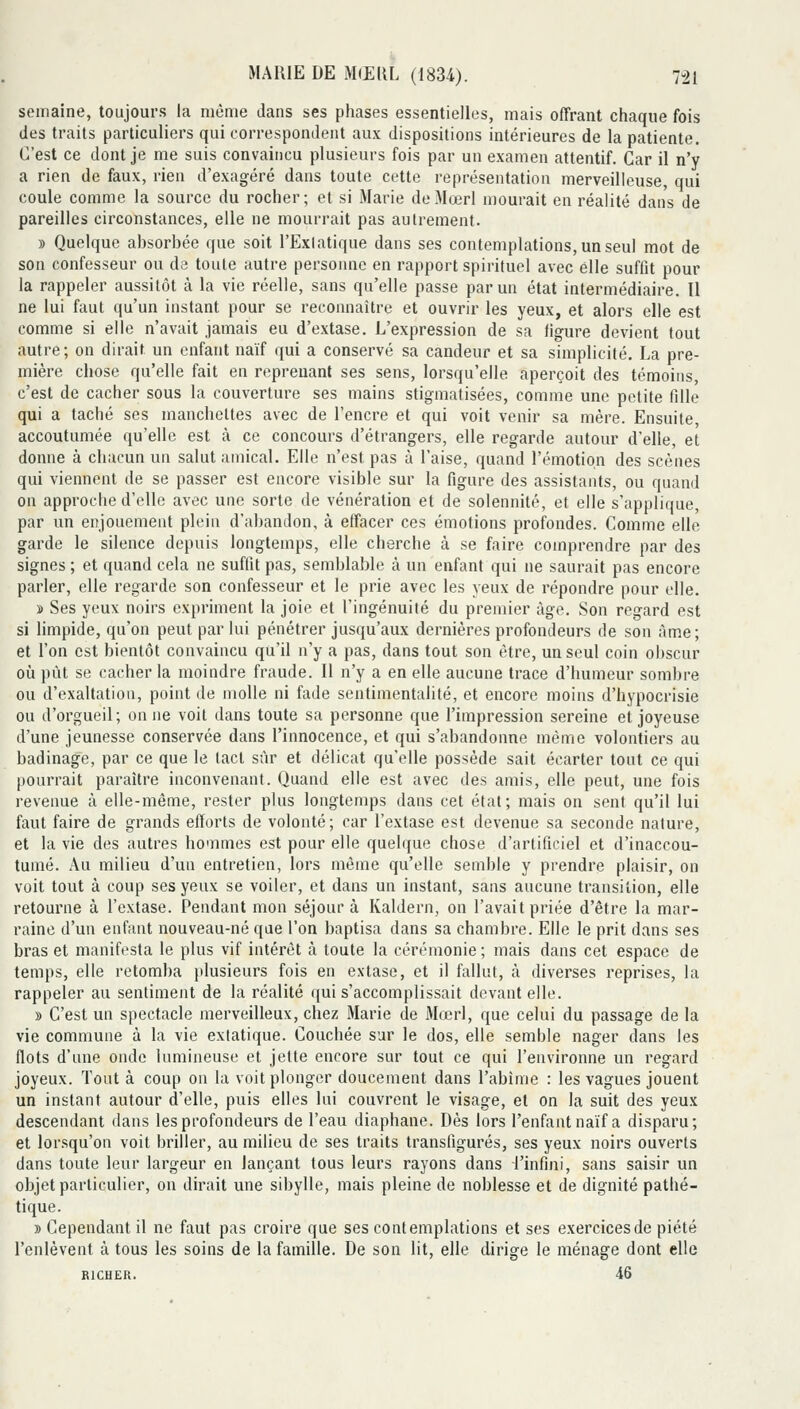 semaine, toujours la même dans ses phases essentielles, mais offrant chaque fois des traits particuliers qui correspondent aux dispositions intérieures de la patiente. C'est ce dont je me suis convaincu plusieurs fois par un examen attentif. Car il n'y a rien de faux, rien d'exagéré dans toute cette représentation merveilleuse, qui coule comme la source du rocher; et si Marie deMœrl mourait en réalité dans de pareilles circonstances, elle ne mourrait pas autrement. » Quelque ahsorbée que soit l'ExIatique dans ses contemplations, un seul mot de son confesseur ou de toute autre personne en rapport spirituel avec elle suffit pour la rappeler aussitôt à la vie réelle, sans qu'elle passe par un état intermédiaire. 11 ne lui faut qu'un instant pour se reconnaître et ouvrir les yeux, et alors elle est comme si elle n'avait jamais eu d'extase. L'expression de sa figure devient tout autre; on dirait un enfant naïf qui a conservé sa candeur et sa simplicité. La pre- mière chose qu'elle fait en reprenant ses sens, lorsqu'elle aperçoit des témoins, c'est de cacher sous la couverture ses mains stigmatisées, comme une petite fille qui a taché ses manchettes avec de l'encre et qui voit venir sa mère. Ensuite accoutumée qu'elle est à ce concours d'étrangers, elle regarde autour d'elle, et donne à chacun un salut amical. Elle n'est pas à Taise, quand l'émotion des scènes qui viennent de se passer est encore visible sur la figure des assistants, ou quand on approche d'elle avec une sorte de vénération et de solennité, et elle s'applique, par un enjouement plein d'abandon, à effacer ces émotions profondes. Comme elle garde le silence depuis longtemps, elle cherche à se faire comprendre par des signes ; et quand cela ne suffit pas, semblable à un enfant qui ne saurait pas encore parler, elle regarde son confesseur et le prie avec les yeux de répondre pour elle. î Ses yeux noirs expriment la joie et l'ingénuité du premier âge. Son regard est si limpide, qu'on peut par lui pénétrer jusqu'aux dernières profondeurs de son àme; et l'on est bientôt convaincu qu'il n'y a pas, dans tout son être, un seul coin obscur où pût se cacher la moindre fraude. Il n'y a en elle aucune trace d'humeur sombre ou d'exaltation, point de molle ni fade sentimentalité, et encore moins d'hypocrisie ou d'orgueil; on ne voit dans toute sa personne que l'impression sereine et joyeuse d'une jeunesse conservée dans l'innocence, et qui s'abandonne même volontiers au badinage, par ce que le tact sûr et délicat qu'elle possède sait écarter tout ce qui pourrait paraître inconvenant. Quand elle est avec des amis, elle peut, une fois revenue à elle-même, rester plus longtemps dans cet état; mais on sent qu'il lui faut faire de grands efforts de volonté; car l'extase est devenue sa seconde nature, et la vie des autres hommes est pour elle quelque chose d'artificiel et d'inaccou- tumé. Au milieu d'un entretien, lors même qu'elle semble y prendre plaisir, on voit tout à coup ses yeux se voiler, et dans un instant, sans aucune transition, elle retoui'ne à l'extase. Pendant mon séjour à Kaldern, on l'avait priée d'être la mar- raine d'un enfant nouveau-né que l'on baptisa dans sa chambre. Elle le prit dans ses bras et manifesta le plus vif intérêt à toute la cérémonie; mais dans cet espace de temps, elle retomba plusieurs fois en extase, et il fallut, à diverses reprises, la rappeler au sentiment de la réalité qui s'accomplissait devant elle. » C'est un spectacle merveilleux, chez Marie de Mœrl, que celui du passage de la vie commune à la vie extatique. Couchée sur le dos, elle semble nager dans les flots d'une onde lumineuse et jette encore sur tout ce qui l'environne un regard joyeux. Tout à coup on la voit plonger doucement dans l'abîme : les vagues jouent un instant autour d'elle, puis elles lui couvrent le visage, et on la suit des yeux descendant dans les profondeurs de l'eau diaphane. Dés lors l'enfant naïf a disparu; et lor.squ'on voit briller, au milieu de ses traits transfigurés, ses yeux noirs ouverts dans toute leur largeur en lançant tous leurs rayons dans l'infini, sans saisir un objet particulier, on dirait une sibylle, mais pleine de noblesse et de dignité pathé- tique. » Cependant il ne faut pas croire que ses contemplations et ses exercices de piété l'enlèvent à tous les soins de la famille. De son lit, elle dirige le ménage dont elle RICHER. 46