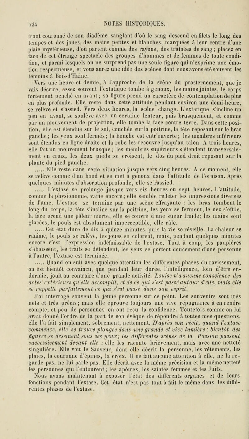froal couronné de son diadème sanglant d'où le sang descend en filets le long des tempes et des joues, des mains petites et blanches, marquées à leur centre d'une plaie mystérieuse, d'où partent comme des rayons, des traînées de sang; placez en face de cet étrange spectacle des groupes d'hommes et de femmes de toute condi- tion, et parmi lesquels on ne surprend pas une seule figure qui n'exprime une émo- tion respectueuse, et vous aurez une idée des scènes dont nous avons été souvent les témoins à Bois-d'Haine. Vers une heure et demie, à l'approche de la scène du prosternement, que je vais décrire, assez souvent l'extatique tombe à genoux, les mains jointes, le corps fortement penché en avant; sa figure prend un caractère de contemplation de plus en plus profonde. Elle reste dans cette attitude pendant environ une demi-heure, se relève et s'assied. Vers deux heures, la scène change. L'extatique s'incline un peu en avant, se soulève avec un certaine lenteur, puis brusquement, et comme par un mouvement de projection, elle tombe la face contre terre. Dans cette posi- tion, elle est étendue sur le sol, couchée sur la poitrine, la tête reposant sur le bras gauche; les yeux sont fermés; la bouche est entr'ouverte ; les membres inférieurs sont étendus en Hgne droite et la robe les recouvre jusqu'au talon. A trois heures, elle fait un mouvement brusque; les membres supérieurs s'étendent transversale- ment en croix, les deux pieds se croisent, le dos du pied droit reposant sur la plante du pied gauche. Elle reste dans cette situation jusque vers cinq heures. A ce moment, elle se relève comme d'un bond et se met à genoux dans l'attitude de l'oraison. Après quelques minutes d'absorption profonde, elle se rassied. ...... L'extase se prolonge jusque vers six heures ou sept heures. L'attitude, comme la physionomie, varie encore; elle semble refléter les impressions diverses de l'âme. L'extase se termine par une scène effrayante : les bras tombent le long du corps, la tête s'incline sur la poitrine, les yeux se ferment, le nez s'effile, la face prend une pâleur morte, elle se couvre d'une sueur froide; les mains sont glacées, le pouls est absolument imperceptible, elle râle. Cet état dure de dix à quinze minutes, puis la vie se réveijje. La chaleur se ranime, le pouls se relève, les joues se colorent, mais, pendant quelques minutes encore c'est l'expression indéfinissable de l'extase. Tout à coup, les paupières s'abaissent, les traits se détendent, les yeux se portent doucement d'une personne à l'autre, l'extase est terminée. Quand on suit avec quelque attention les différentes phases du ravissement, on est bientôt convaincu, que pendant leur durée, l'intelligence, loin d'être en- dormie, jouit au contraire d'une grande activité. Louise n'aciNcunc conscience des actes extéj-ienrs qicelle accomplit, et de ce gui s^est passé autour d'elle, mais elle se rappelle parfaitement ce qui s'est passé dans son esprit. J'ai interrogé souvent la jeune personne sur ce point. Les souvenirs sont très nets et très précis; mais elle éprouve toujours une vive répugnance à en rendre compte, et peu de personnes en ont reçu la confidence. Toutefois comme on lui avait donné l'ordre de la part de son évêque de répondre à toutes mes questions, elle l'a fait simplement, sobrement, nettement. D'après son récit, quand l'extase commence, elle se trouve plongée dans une grande et vive lumière; bientôt des figures se dessinent sous ses yeux; les différentes scènes de la Passion passent successivement devant elle : elle les raconte brièvement, mais avec une netteté singulière. Elle voit le Sauveur, dont elle décrit la personne, les vêtements, les plaies, la couronne d'épines, la croix. Il ne fait aucune attention à elle, ne la re- garde pas, ne lui parle pas. Elle décrit avec la même précision et la même netteté les personnes qui l'entourent; les apôtres, les saintes femmes et les Juifs. Nous avons maintenant à exposer l'état des différents organes et de leurs fonctions pendant l'extase. Cet état n'est pas tout à fait le même dans les diffé- rentes phases de l'extase.