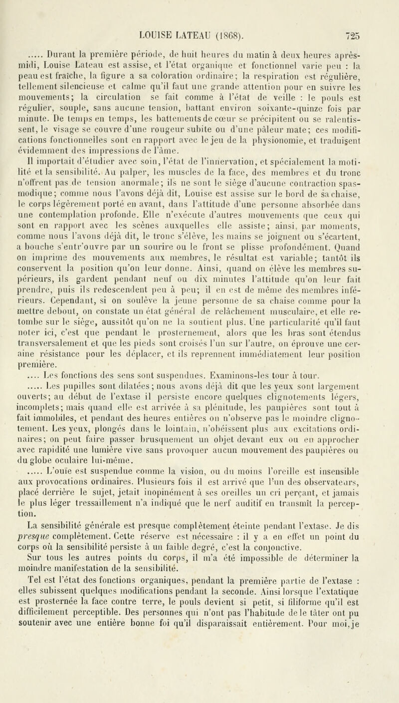 Durant la première période, de huit luîures du matin à deux heures après- midi, Louise Lateau est assise, et l'état organique et fonctionnel varie peu : la peau est fraîche, la figure a sa coloration ordinaire; la respiration est régulière, tellement silencieuse et calme qu'il faut une grande attention pour en suivre les mouvements; la circulation se fait comme à l'état de veille : le pouls est régulier, souple, sans aucune tension, hattant environ soixante-quinze fois par minute. De temps en temps, les battements de cœur se précipitent ou se ralentis- sent, le visage se couvre d'une rougeur subite ou d'une pâleur mate; ces modifi- cations fonctionnelles sont en rapport avec le jeu de la physionomie, et traduigenl évidemment des impressions de l'àme. Il importait d'étudier avec soin, l'état de l'innervation, et spécialement la moti- lité et la sensibilité. Au palper, les muscles de la face, des membres et du tronc n'offrent pas de tension anormale; ils ne sont le siège d'aucune contraction spas- modique; comme nous l'avons déjà dit, Louise est assise sur le bord de sa chaise, le corps légèrement porté en avant, dans l'attitude d'une personne absorbée dans une contemplation profonde. Elle n'exécute d'autres mouvements que ceux qui sont en rapport avec les scènes auxquelles elle assiste; ainsi, par moments, comme nous l'avons déjà dit, le tronc s'élève, les mains se joignent ou s'écartent, a bouche s'entr'ouvre par un sourire ou le front se plisse profondément. Quand on imprime des mouvements aux membres, le résultat est variable; tantôt ils conservent la position qu'on leur donne. Ainsi, quand on élève les membres su- périeurs, ils gardent pendant neuf ou dix minutes l'attitude qu'on leur fait prendre, puis ils redescendent peu à peu; il en est de même des membres infé- rieurs. Cependant, si on soulève la jeune personne de sa chaise comme pour la mettre debout, on constate un état général de relâchement musculaire, et elle re- tombe sur le siège, aussitôt qu'on ne la soutient plus. Une particularité qu'il faut noter ici, c'est que pendant le prosternemenl, alors que les bras sont étendus transversalement et que les pieds sont croisés l'un sur l'autre, on éprouve une cer- aine résistance pour les déplacer, et ils reprennent immédiatement leur position preniière. .... Les fonctions des sens sont suspendues. Examinons-les tour à tour. Les pupilles sont dilatées; nous avons déjà dit que les yeux sont largement ouverts; au début de l'extase il persiste encore quelques clignotements légers, incomplets; mais quand elle est arrivée à sa plénitude, les paupières sont tout à fait immobiles, et pendant des heures entières on n'observe pas le moindre cligno- tement. Les yeux, plongés dans le lointain, u'ol)éissent plus aux excitations ordi- naires; on peut faire passer brusquement un objet devant eux ou eu approcher avec rapidité une lumière vive sans provoquer aucun mouvement des pau[»ières ou du globe oculaire lui-même. L'ouïe est suspendue comme la vision, ou du moins l'oreille est insensible aux provocations ordinaires. Plusieurs fois il est arrivé que l'un des observateurs, placé derrière le sujet, jetait inopinément à ses oreilles un cri perçant, et jamais le plus léger tressaillement n'a indiijué que le nerf auditif en transmît la percep- tion. La sensibilité générale est presque complètement éteinte pendant l'extase. Je dis /)res^i«? complètement. Cette réserve est nécessaire : il y a en effet un point du corps oîi la sensibilité persiste à un faible degré, c'est la conjonctive. Sur tous les autres points du corps, il m'a été impossible de déterminer la moindre manifestation de la sensibilité. Tel est l'état des fonctions organiques, pendant la première partie de l'extase : elles subissent quelques modifications pendant la seconde. Ainsi lorsque l'extatique est prosternée la face contre terre, le pouls devient si petit, si filiforme qu'il est difficilement perceptible. Des personnes qui n'ont pas l'habitude de le tàter ont pu soutenir avec une entière bonne foi qu'il disparaissait entièrement. Pour moi,je