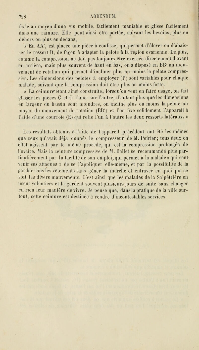 fixée au moyen d'une vis mobile, facilement maniable et glisse facilement dans une rainure. Elle peut ainsi être portée, suivant les besoins, plus en dehors ou plus en dedans, » En AA', est placée une pièce à coulisse, qui permet d'élever ou d'abais- ser le ressort D, de façon à adapter la pelote à la région ovarienne. De plus, comme la compression ne doit pas toujours être exercée directement d'avant en arrière, mais plus souvent de haut en bas, on a disposé en BB' un mou- vement de rotation qui permet d'incliner plus ou moins la pelote compres- sive. Les dimensions des pelotes à employer (P) sont variables pour chaque malade, suivant que la compression doit être plus ou moins forte. » La ceinture'étant ainsi construite, lorsqu'on veut en faire usage, on fait glisser les pièces G et C l'une sur l'autre, d'autant plus que les dimensions en largeur du bassin sont moindres, on incline plus ou moins la pelote au moyen du mouvement de rotation (BB') et l'on fixe solidement l'appareil à l'aide d'une courroie (E) qui relie l'un à l'autre les deux ressorts latéraux. » Les résultats obtenus à l'aide de l'appareil précédent ont été les mêmes que ceux qu'avait déjà donnés le compresseur de M. Poirier; tous deux en effet agissent par le même procédé, qui est la compression prolongée de l'ovaire. Mais la ceinture compressive de M. Ballet se recommande plus par- ticulièrement par la facilité de son emploi, qui permet à la malade «qui sent venir ses attaques » de se l'appliquer elle-même, et par la possibilité de la garder sous les vêtements sans gêner la marche et entraver en quoi que ce soit les divers mouvements. C'est ainsi que les malades de la Salpètrière en usent volontiers et la gardent souvent plusieurs jours de suite sans changer en rien leur manière de vivre. Je pense que, dans la pratique de la ville sur- tout, cette ceinture est destinée à rendre d'incontestables services.
