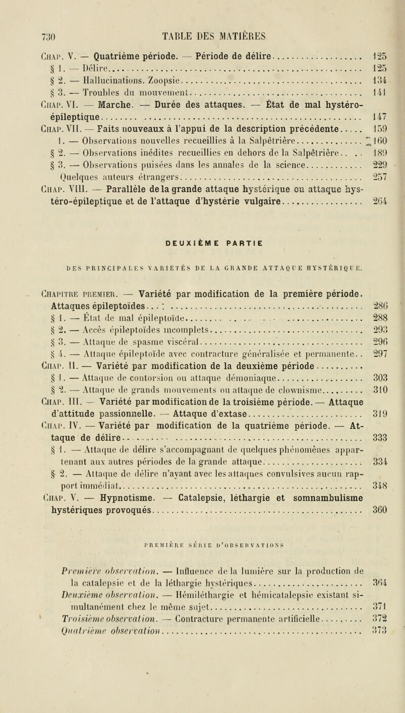 Chap. V. — Quatrième période. — Période de délire 125 § 1. — Délire 125 § 2. — Hallucinations. Zoopsie 134 |5 3. — Troubles du mouvement 141 (]iiAP. VI. — Marche. — Durée des attaques. — État de mal hystéro- épileptique 147 Chap. VII. — Faits nouveaux à l'appui de la description précédente 159 1. — Observations nouvelles recueillies à la Salpêtrière !^160 § 2. — Observations inédites recueillies en dehors de la Salpêtrière.. . , 189 § 3. — Observations puisées dans les annales de la science 229 Quelques auteurs étrangers 257 Chap. VIU. — Parallèle de la grande attaque hystérique ou attaque liys- téro-épileptique et de l'attaque d'hystérie vulgaire 2G4 DEUX!ËM E PARTIE DES PRINCIPALES VARIÉTÉS DE I-A GRANDE ATTAQUE HYSTÉRIQUE. Chapitre premier. — Variété par modification de la première période. Attaques épileptoïdes... : 28G ^ 1. — Élat de mal épilepioïde - 288 § 2. — Accès épileptoïdes incomplets 293 ^ d. — Attaque de spasme viscéral 296 !^ i. — Attaque épileptoïde avec contracture généralisée et permanente. . 297 Chap. II. — Variété par modification de la deuxième période § I. — Attaque de contorsion ou attaque démoniaque 303 § 2. — Attaque de grands mouvements ou attaque de clownisme 310 Chap. III. — Variété par modification de la troisième période.— Attaque d'attitude passionnelle. — Attaque d'extase 319 Chap. IV. — Variété par modification de la quatrième période. — At- taque de délire 333 ^ l. — Attaque de délire s'accompagnant de quelques phénomènes appar- tenant au.v autres périodes de la grande attaque 334 § 2. — Attaque de délire n'ayant avec les attaques convulsivos aucun rap- port immédiat 348 Chap. V. — Hypnotisme. — Catalepsie, léthargie et somnambulisme hystériques provoqués 360 PREMIERE SERIE D'OBSERVATIONS Première observation. — Influence delà lumière sur la production de la catalepsie et de la léthargie hystériques 364 Deuxième observatiov. — Hémiléthargie et hémicatalepsie existant si- multanément chez le même sujet 371 Troisième observation. — Contracture permanente artificielle 372 Quatrième observation 373