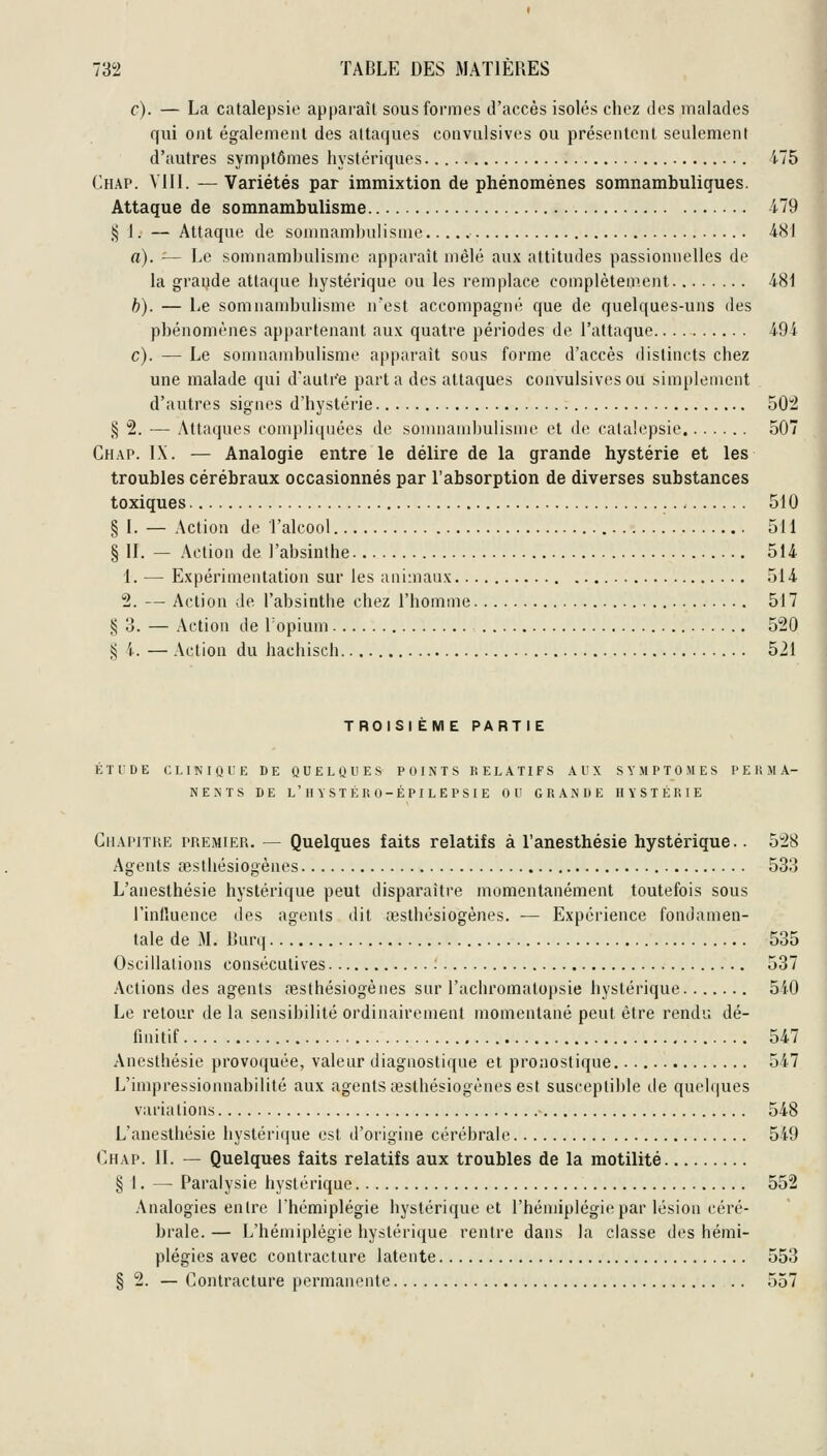 c). — La catalepsie apparaîl sous formes d'accès isolés chez des malades qui ont également des attaques coavulsives ou présentent seulement d'autres symptômes hystériques. i75 Chap. Vlll. —Variétés par immixtion de phénomènes somnambuligues. Attaque de somnambulisme 479 i^ 1. — Attaque de sonniambulisme 481 a). — Le somnambulisme apparaît mêlé aux attitudes passionnelles de la grande attaque hystérique ou les remplace complètement 481 b). — Le somnambulisme n'est accompagné que de quelques-uns des phénomènes appartenant aux quatre périodes de l'attaque 494 c). — Le somnambulisme apparaît sous forme d'accès distincts chez une malade qui d'autre parla des attaques coavulsives ou simplement d'autres signes d'hystérie 502 § 2. — Attaques compliquées de somnambulisme et de catalepsie 507 Chap. IX. — Analogie entre le délire de la grande hystérie et les troubles cérébraux occasionnés par l'absorption de diverses substances toxiques 510 § 1. — Action de l'alcool 511 § II. — Action de l'absinthe 514 1. — Expérimentation sur les animaux 514 2. — Action de l'absinthe chez l'homme 517 ^ d. — Action de Topium 520 § 4. — Action du hachisch 521 TROISIEME PARTIE ÉTUDE CLINIQUE DE QUELQUES POINTS RELATIFS AUX SYMPTOMES PERMA- NENTS BE l'HYSTÉRO-ÉPILEPSIE OU GRANDE HYSTÉRIE GiiAPiTKE PREMIER. — Quelques faits relatifs à l'anesthésie hystérique.. 528 Agents œsthésiogènes 533 L'anesthésie hystérique peut disparaître momentanément toutefois sous l'inlluence des agents dit œsthésiogènes. — Expérience fondamen- tale de M. Burq 535 Oscillations consécutives : 537 Actions des agents œsthésiogènes sur l'achromatopsie hystérique 510 Le retour de la sensibilité ordinairement momentané peut être rendu dé- finitif 547 Anesthésie provoquée, valeur diagnostique et pronostique 547 L'impressionnabilité aux agents œsthésiogènes est suscepti])le de quelques variations 548 L'anesthésie hystérique est d'origine cérébrale 549 Chap. 11. — Quelques faits relatifs aux troubles de la motilité § 1. — Paralysie hystérique 552 Analogies entre l'hémiplégie hystérique et l'hémiplégie par lésion céré- brale. — L'hémiplégie hystérique rentre dans la classe des hémi- plégies avec contracture latente 553 § 2. — Contracture permanente 557