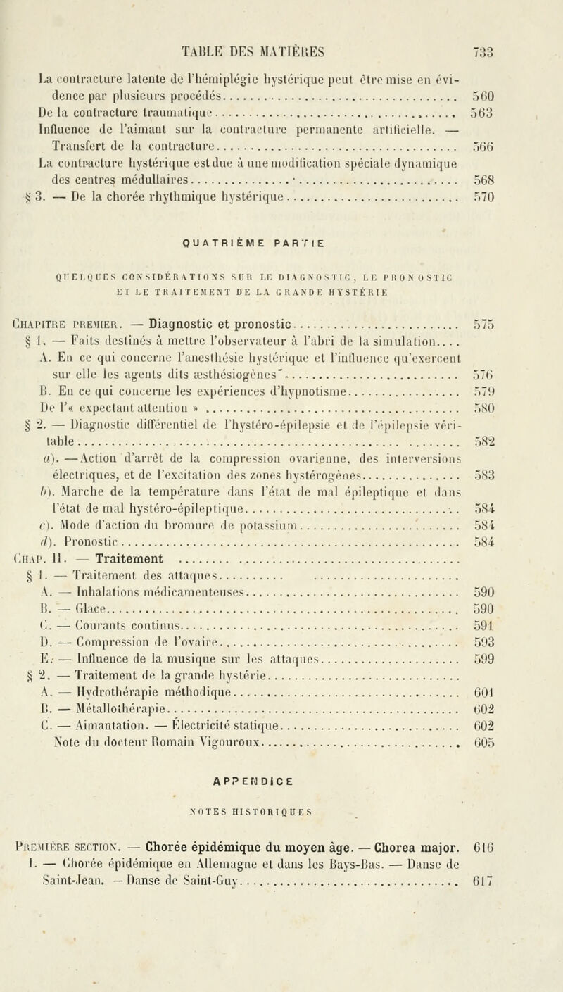 La contracture latente de l'hémiplégie hystérique peut être mise en évi- dence par plusieurs procédés 560 De la contracture traumaliqui' 563 Influence de l'aimant sur la contracture permanente artifuiielle. — Transfert de la contracture 566 La contr-acture hystérique est due à une modification spéciale dynamique des centres médullaires • 568 ^ 3. — De la chorée rhythmique hystérique 570 QUATRIEME PARTIE Q II EU! L'ES CONSIDÉRATIONS SUR LE DIAGNOSTIC, LE PRONOSTIC ET LE TRAITEMENT DE LA GRANDE HYSTÉRIE Chapitre piieviier. — Diagnostic et pronostic 575 § 1. — Faits destinés à mettre l'observateur à l'abri de la simulation.. .. A. En ce qui concerne l'anesthésie hystérique et rinilueiicc (|uV'xercent sur elle les agents dits œsthésiogènes' 576 C. En ce qui concerne les expériences d'hypnotisme 579 De r« expectant attention ^i 5S0 § '2. — Diagnostic différentiel de l'hystéro-épilepsie et de Ft-pilepsie véri- table 582 a).—Action d'arrêt de la compression ovarienne, des interversions électriques, et de l'excitation des zones hystérogènes 583 h). Marche de la température dans l'état de mal épileptiquc et dans l'état de mal hystéro-épileptique ■.. 584 c). Mode d'action du bromure de potassium 58i (I). Pronostic 584 diiAi'. 11. — Traitement § 1. — Traitement des attaques A. — Inhalations médicamenteuses 590 B. — Glace 590 (-. — Gourants continus 591 D. — Gompression de l'ovaire^ ,593 E.' — Influence de la musique sur les attaques 599 î^ 2. — Traitement de la grande hystéiie A. — Hydrothérapie méthodique 601 B. — Métallothérapie 002 C. — Aimantation. — Électricité statique 602 Note du docteur Romain Vigoureux 605 APPEfO DICE NOTES HISTORIQUES Première sectiox, — Chorée épidémique du moyen âge. — Chorea major. 616 1. — Chorée épidémique en Allemagne et dans les Bays-Bas. — Danse de Saint-Jean. — Danse de Saint-Guy 617