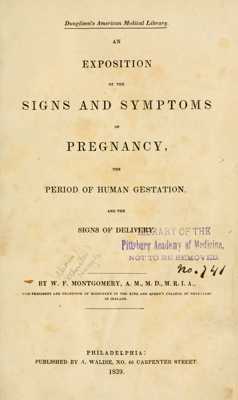 Dunglisori's American Medical Library. AN EXPOSITION SIGNS AND SYMPTOMS PREGNANCY, PERIOD OF HUMAN GESTATION, SIGNS OF DELIVg^R; / THE Pittsburg Aeadcuy of Medicine, MOT TO B£ REMOVED. ^ BY W. F. MONTGOMERY, A. M., M. D., M. R. I. A., VICE PRESIDENT AND FROPESSOR OF MIDWIFERY IN THE KING AND QUEEN'S COLLEGE OF PHYSICIANS IN IRELAND. PHILADELPHIA: PUBLISHED BY A. WALDIE, NO. 46 CARPENTER STREET. 1839.