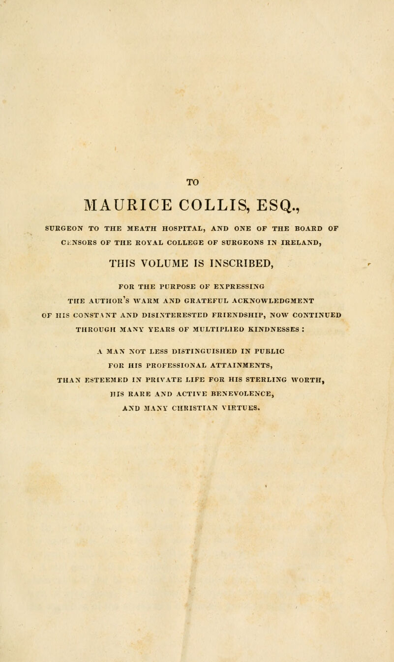 TO MAURICE COLLIS, ESQ., SURGEON TO THE MEATH HOSPITAL, AND ONE OF THE BOARD OF CINSORS OF THE ROYAL COLLEGE OF SURGEONS IN IRELAND, THIS VOLUME IS INSCRIBED, FOR THE PURPOSE OF EXPRESSING THE AUTHOR'S WARM AND GRATEFUL ACKNOWLEDGMENT OF HIS CONSTANT AND DISINTERESTED FRIENDSHIP, NOW CONTINUED THROUGH MANY YEARS OF MULTIPLIED KINDNESSES : A MAN NOT LESS DISTINGUISHED IN PUBLIC FOR HIS PROFESSIONAL ATTAINMENTS, THAN ESTEEMED IN PRIVATE LIFE FOR HIS STERLING WORTH, HIS RARE AND ACTIVE BENEVOLENCE, AND MANY CHRISTIAN VIRTUES.