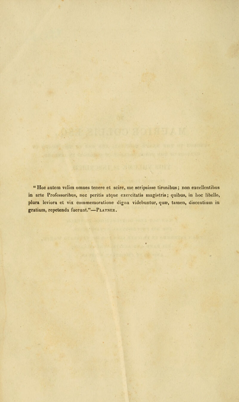  Hoc autem velim omnes tenere et scire, me scripsisse tironibus; non excellentibus in arte Professoribus, nee peritis atqne exercitatis magistris; quibus, in hoc libeiio, plura leviora et vix commemoratione digna videbuntur, quoe, tamen, discentium in gratiam, repetenda fuerunt.—Platner.