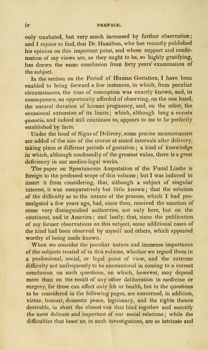 only unabated, but very much increased by further observation; and I rejoice to find, that Dr. Hamilton, who has recently published his opinion on this important point, and whose support and confir- mation of my views are, as they ought to be, so highly gratifying, has drawn the same conclusion from forty years' examination of the subject. In the section on the Period of Human Gestation, I have been enabled to bring forward a few instances, in which, from peculiar circumstances, the time of conception was exactly known, and, in consequence, an opportunity afforded of observing, on the one hand, the natural duration of human pregnancy, and, on the other, the occasional extension of its limits; which, although long a vexata qucestio, and indeed still continues so, appears to me to be perfectly established by facts. Under the head of Signs of Delivery, some precise measurements are added of the size of the uterus at stated intervals after delivery, taking place at different periods of gestation ; a kind of knowledge in which, although confessedly of the greatest value, there is a great deficiency in our medico-legal works. The paper on Spontaneous Amputation of the Foetal Limbs is foreign to the professed scope of this volume ; but I was induced to insert it from considering, that, although a subject of singular interest, it was comparatively but little known; that the solution of the difficulty as to the nature of the process, which I had pro- mulgated a few years ago, had, since then, received the sanction of some very distinguished authorities, not only here, but on the continent, and in America; and lastly, that, since the publication of my former observations on this subject, some additional cases of the kind had been observed by myself and others, which appeared worthy of being made known. When we consider the peculiar nature and immense importance of the subjects treated of in this volume, whether we regard them in a professional, social, or legal point of view, and the extreme difficulty not unfrequently to be encountered in coming to a correct conclusion on such questions, on which, however, may depend more than on the result of any other deliberation in medicine or surgery, for these can affect only life or health, but in the questions to be considered in the following pages, are concerned, in addition, virtue, honour, domestic peace, legitimacy, and the rights thence derivable, in short the closest ties that bind together and sanctify the most delicate and important of our social relations; while the difficulties that beset us, in such investigations, are as intricate and