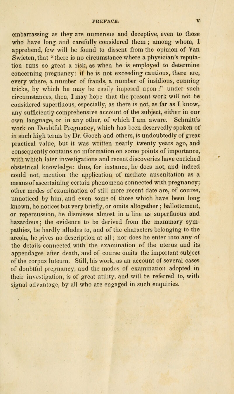 embarrassing as they are numerous and deceptive, even to those who have long and carefully considered them ; among whom, I apprehend, few will be found to dissent from the opinion of Van Swieten,that there is no circumstance where a physician's reputa- tion runs so great a risk, as when he is employed to determine concerning pregnancy: if he is not exceeding cautious, there are, every where, a number of frauds, a number of insidious, cunning tricks, by which he may be easily imposed upon : under such circumstances, then, I may hope that the present work will not be considered superfluous, especially, as there is not, as far as I know, any sufficiently comprehensive account of the subject, either in our own language, or in any other, of which I am aware. Schmitt's work on Doubtful Pregnancy, which has been deservedly spoken of in such high terms by Dr. Gooch and others, is undoubtedly of great practical value, but it was written nearly twenty years ago, and consequently contains no information on some points of importance, with which later investigations and recent discoveries have enriched obstetrical knowledge: thus, for instance, he does not, and indeed could not, mention the application of mediate auscultation as a means of ascertaining certain phenomena connected with pregnancy; other modes of examination of still more recent date are, of course, unnoticed by him, and even some of those which have been long known, he notices but very briefly, or omits altogether ; ballottement, or repercussion, he dismisses almost in a line as superfluous and hazardous; the evidence to be derived from the mammary sym- pathies, he hardly alludes to, and of the characters belonging to the areola, he gives no description at all; nor does he enter into any of the details connected with the examination of the uterus and its appendages after death, and of course omits the important subject of the corpus luteum. Still, his work, as an account of several cases of doubtful pregnancy, and the modes of examination adopted in their investigation, is of great utility, and will be referred to, with signal advantage, by all who are engaged in such enquiries.