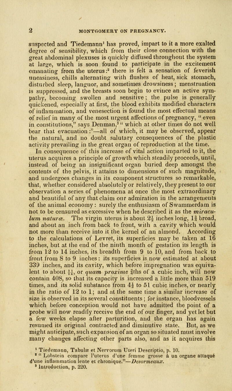 suspected and Tiedemann1 has proved, impart to it a more exalted degree of sensibility, which from their close connection with the great abdominal plexuses is quickly diffused throughout the system at large, which is soon found to participate in the excitement emanating from the uterus:2 there is felt a sensation of feverish uneasiness, chills alternating with flushes of heat, sick stomach, disturbed sleep, languor, and sometimes drowsiness; menstruation is suppressed, and the breasts soon begin to evince an active sym- pathy, becoming swollen and sensitive; the pulse is generally quickened, especially at first, the blood exhibits modified characters of inflammation, and venesection is found the most effectual means of relief in many of the most urgent affections of pregnancy,  even in constitutions, says Den man,3 which at other times do not well bear that evacuation:—all of which, it may be observed, appear the natural, and no doubt salutary consequences of the plastic activity prevailing in the great organ of reproduction at the time. In consequence of this increase of vital action imparted to it, the uterus acquires a principle of growth which steadily proceeds, until, instead of being an insignificant organ buried deep amongst the contents of the pelvis, it attains to dimensions of such magnitude, and undergoes changes in its component structures so remarkable, that, whether considered absolutely or relatively, they present to our observation a series of phenomena at once the most extraordinary and beautiful of any that claim our admiration in the arrangements of the animal economy: surely the enthusiasm of Swammerdam is not to be censured as excessive when he described it as the miracu- lum naturcB. The virgin uterus is about 2£ inches long, If broad, and about an inch from back to front, with a cavity which would not more than receive into it the kernel of an almond. According to the calculations of Levret, its superficies may be taken at 16 inches, but at the end of the ninth month of gestation its length is from 12 to 14 inches, its breadth from 9 to 10, and from back to front from 8 to 9 inches : its superficies is now estimated at about 339 inches, and its cavity, which before impregnation was equiva- lent to about \}, or quam proxime fths of a cubic inch, will now contain 408, so that its capacity is increased a little more than 519 times, and its solid substance from 4^ to 51 cubic inches, or nearly in the ratio of 12 to 1; and at the same time a similar increase of size is observed in its several constituents ; for instance, bloodvessels which before conception would not have admitted the point of a probe will now readily receive the end of our finger, and yet let but a few weeks elapse after parturition, and the organ has again resumed its original contracted and diminutive state. But, as we might anticipate, such expansion of an organ so situated must involve many changes affecting other parts also, and as it acquires this 1 Tiedemann, Tabulae et Nervorum Uteri Descriptio, p. 10. *  Lobstein compare l'uterus d'une femme grosse a un organe attaque d'une inflammation lente et chronique.—Desormeaux. 8 Introduction, p. 220.