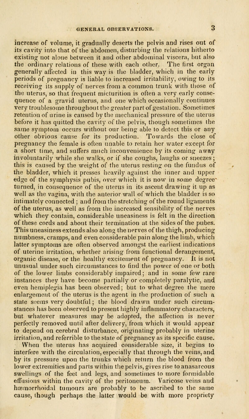 increase of volume, it gradually deserts the pelvis and rises out of its cavity into that of the abdomen, disturbing the relations hitherto existing not alone between it and other abdominal viscera, but also the ordinary relations of these with each other. The first organ generally affected in this way is the bladder, which in the early periods of pregnancy is liable to increased irritability, owing to its receiving its supply of nerves from a common trunk with those of the uterus, so that frequent micturition is often a very early conse- quence of a gravid uterus, and one which occasionally continues very troublesome throughout the greater part of gestation. Sometimes retention of urine is caused by the mechanical pressure of the uterus before it has quitted the cavity of the pelvis, though sometimes the same symptom occurs without our being able to detect this or any other obvious cause for its production. Towards the close of pregnancy the female is often unable to retain her water except for a short time, and suffers much inconvenience by its coming away involuntarily while she walks, or if she coughs, laughs or sneezes ; this is caused by the weight of the uterus resting on the fundus of the bladder, which it presses heavily against the inner and upper edge of the symphysis pubis, over which it is now in some degree turned, in consequence of the uterus in its ascent drawing it up as well as the vagina, with the anterior wall of which the bladder is so intimately connected ; and from the stretching of the round ligaments of the uterus, as well as from the increased sensibility of the nerves which they contain, considerable uneasiness is felt in the direction of these cords and about their termination at the sides of the pubes. This uneasiness extends also alono the nerves of the thigh, producing numbness, cramps, and even considerable pain along the limb, which latter symptoms are often observed amongst the earliest indications of uterine irritation, whether arising from functional derangement, organic disease, or the healthy excitement of pregnancy. It is not unusual under such circumstances to find the power of one or both of the lower limbs considerably impaired; and in some few rare instances they have become partially or completely paralytic, and even hemiplegia has been observed; but to what degree the mere enlargement of the uterus is the agent in the production of such a state seems very doubtful; the blood drawn under such circum- stances has been observed to present highly inflammatory characters, but whatever measures may be adopted, the affection is never perfectly removed until after delivery, from which it would appear to depend on cerebral disturbance, originating probably in uterine irrilation, and referrible to the state of pregnancy as its specific cause. When the uterus has acquired considerable size, it begins to interfere with the circulation, especially that through the veins, and. by its pressure upon the trunks which return the blood from the lower extremities and parts within the pelvis, gives rise to anasarcous swellings of the feet and legs, and sometimes to more formidable effusions within the cavity of the peritoneum. Varicose veins and hcemorrhoidal tumours are probably to be ascribed to the same cause, (hough perhaps the latter would be with more propriety