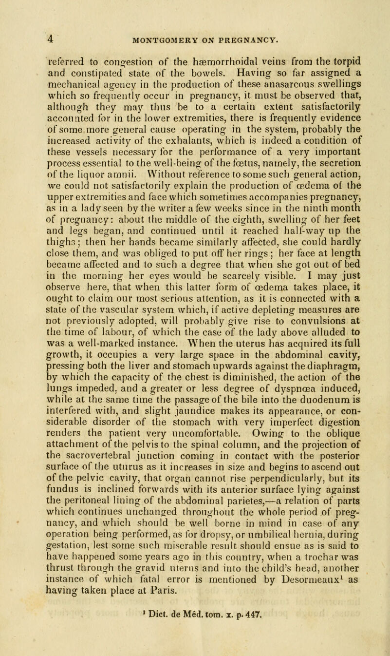 referred to congestion of the hemorrhoidal veins from the torpid and constipated state of the bowels. Having so far assigned a mechanical agency in the production of these anasarcons swellings which so frequently occur in pregnancy, it must be observed that, although they may thus be to a certain extent satisfactorily accounted for in the lower extremities, there is frequently evidence of some more general cause operating in the system, probably the increased activity of the exhalants, which is indeed a condition of these vessels necessary for the performance of a very important process essential to the well-being of the foetus, namely, the secretion, of the liquor amnii. Without reference to some such general action, we could not satisfactorily explain the production of oedema of the upper extremities and face which sometimes accompanies pregnancy, as in a lady seen by the writer a few weeks since in the ninth month of pregnancy: about the middle of the eighth, swelling of her feet and legs began, and continued until it reached half-way up the thighs; then her hands became similarly affected, she could hardly close them, and was obliged to put off her rings ; her face at length became affected and to such a degree that when she got out of bed in the morning her eyes would be scarcely visible. I may just observe here, that when this latter form of oedema takes place, it ought to claim our most serious attention, as it is connected with a state of the vascular system which, if active depleting measures are not previously adopted, will probably give rise to convulsions at the time of labour, of which the case of the lady above alluded to was a well-marked instance. When the uterus has acquired its full growth, it occupies a very large space in the abdominal cavity, pressing both the liver and stomach upwards against the diaphragm, by which the capacity of the chest is diminished, the action of the lungs impeded, and a greater or less degree of dyspnoea induced, while at the same time the passage of the bile into the duodenum is interfered with, and slight jaundice makes its appearance, or con- siderable disorder of the stomach with very imperfect digestion renders the patient very uncomfortable. Owing to the oblique attachment of the pelvis to the spinal column, and the projection of the sacrovertebral junction coming in contact with the posterior surface of the uturus as it increases in size and begins to ascend out of the pelvic cavily, that organ cannot rise perpendicularly, but its fundus is inclined forwards with its anterior surface lying against the peritoneal lining of the abdominal parietes,—a relation of parts which continues unchanged throughout the whole period of preg- nancy, and which should be well borne in mind in case of any operation being performed, as for dropsy, or umbilical hernia, during gestation, lest some such miserable result should ensue as is said to have happened some years ago in this country, when a trochar was thrust through the gravid uterus and into the child's head, another instance of which fatal error is mentioned by Desormeaux1 as having taken place at Paris. 1 Diet, de Med. torn. x. p. 447.