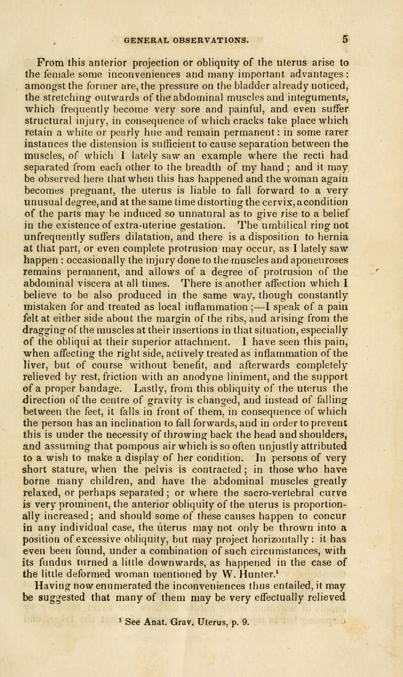 From this anterior projection or obliquity of the uterus arise to the female some inconveniences and many important advantages: amongst the former are, the pressure on the bladder already noticed, the stretching outwards of the abdominal muscles and integuments, which frequently become very sore and painful, and even suffer structural injury, in consequence of which cracks take place which retain a white or pearly hue and remain permanent: in some rarer instances the distension is sufficient to cause separation between the muscles, of which I lately saw an example where the recti had separated from each other to the breadth of my hand ; and it may be observed here that when this has happened and the woman again becomes pregnant, the uterus is liable to fall forward to a very unusual degree, and at the same time distorting the cervix, a condition of the parts may be induced so unnatural as to give rise to a belief in the existence of extra-uterine gestation. The umbilical ring not unfrequently suffers dilatation, and there is a disposition to hernia at that part, or even complete protrusion may occur, as I lately saw happen : occasionally the injury done to the muscles and aponeuroses remains permanent, and allows of a degree of protrusion of the abdominal viscera at all times. There is another affection which I believe to be also produced in the same way, though constantly mistaken for and treated as local inflammation ;—I speak of a pain felt at either side about the margin of the ribs, and arising from the dragging of the muscles at their insertions in that situation, especially of the obliqui at their superior attachment. I have seen this pain, when affecting the right side, actively treated as inflammation of the liver, but of course without benefit, and afterwards completely relieved by rest, friction with an anodyne liniment, and the support of a proper bandage. Lastly, from this obliquity of the uterus the direction of the centre of gravity is changed, and instead of falling between the feet, it falls in front of them, in consequence of which the person has an inclination to fall forwards, and in order to prevent this is under the necessity of throwing back the head and shoulders, and assuming that pompous air which is so often unjustly attributed to a wish to make a display of her condition. In persons of very short stature, when the pelvis is contracted ; in those who have borne many children, and have the abdominal muscles greatly relaxed, or perhaps separated; or where the sacro-vertebral curve is very prominent, the anterior obliquity of the uterus is proportion- ally increased; and should some of these causes happen to concur in any individual case, the uterus may not only be thrown into a position of excessive obliquity, but may project horizontally: it has even been found, under a combination of such circumstances, with its fundus turned a little downwards, as happened in the case of the little deformed woman mentioned by W. Hunter.1 Having now enumerated the inconveniences thus entailed, it may be suggested that many of them may be very effectually relieved 1 See Anat. Grav. Uterus, p. 9.