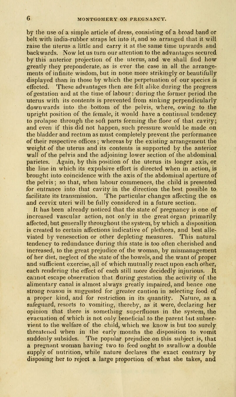 by the use of a simple article of dress, consisting of a broad band or belt with india-rubber straps let into it, and so arranged that it will raise the uterus a little and carry it at the same time upwards and backwards. Now let us turn our attention to the advantages secured by this anterior projection of the uterus, and we shall find how greatly they preponderate, as is ever the case in all the arrange- ments of infinite wisdom, but in none more strikingly or beautifully displayed than in those by which the perpetuation of our species is effected. These advantages then are felt alike during the progress of gestation and at the time of labour: during the former period the uterus with its contents is prevented from sinking perpendicularly downwards into the bottom of the pelvis, where, owing to the upright position of the iemale, it would have a continual tendency to prolapse through the soft parts forming the floor of that cavity; and even if this did not happen, such pressure would be made on the bladder and rectum as must completely prevent the performance of their respective offices; whereas by the existing arrangement the weight of the uterus and its contents is supported by the anterior wall of the pelvis and the adjoining lower section of the abdominal parietes. Again, by this position of the uterus its longer axis, or the line in which its expulsive effort is directed when in action, is brought into coincidence with the axis of the abdominal aperture of the pelvis; so that, when labour commences, the child is presented for entrance into that cavity in the direction the best possible to facilitate its transmission. The particular changes affecting the os and cervix uteri will be fully considered in a future section. It has been already noticed that the state of pregnancy is one of increased vascular action, not only in the great organ primarily affected, but generally throughout the system, by which a disposition is created to certain affections indicative of plethora, and best alle- viated by venesection or other depleting measures. This natural tendency to redundance during this state is too often cherished and increased, to the great prejudice of the woman, by mismanagement of her diet, neglect of the state of the bowels, and the want of proper and sufficient exercise, all of which mutually react upon each other, each rendering the effect of each still more decidedly injurious. It cannot escape observation that during gestation the activity of the alimentary canal is almost always greatly impaired, and hence one strong reason is suggested for greater caution in selecting food of a proper kind, and for restriction in its quantity. Nature, as a safeguard, resorts to vomiting, thereby, as it were, declaring her opinion that there is something superfluous in the system, the evacuation of which is not only beneficial to the parent but subser- vient to the welfare of the child, which we know is but too surely threatened when in the early months the disposition to vomit suddenly subsides. The popular prejudice on this subject is, that a pregnant woman having two to feed ought to swallow a double supply of nutrition, while nature declares the exact contrary by disposing her to reject a large proportion of what she takes, and