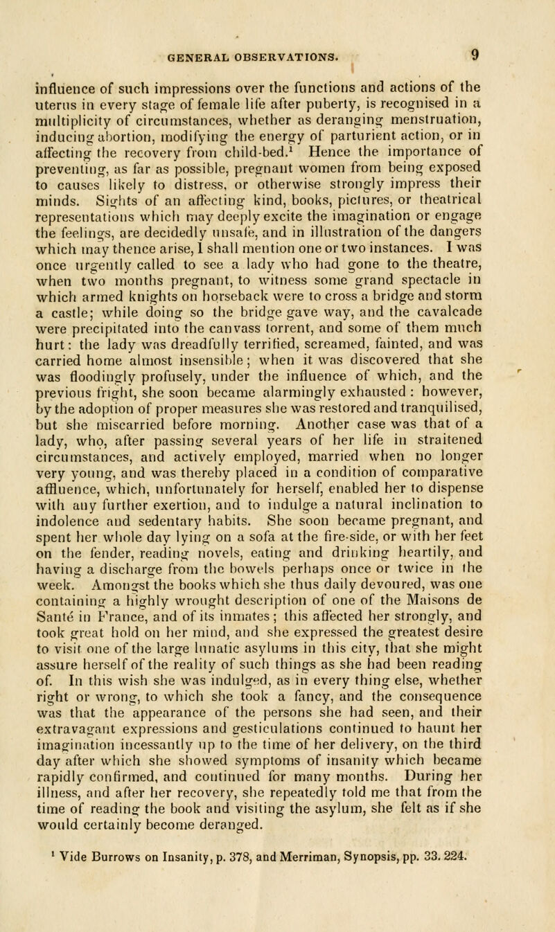 influence of such impressions over the functions and actions of the uterus in every stage of female life after puberty, is recognised in a multiplicity of circumstances, whether as deranging menstruation, inducing abortion, modifying the energy of parturient action, or in affecting the recovery from child-bed.1 Hence the importance of preventing, as far as possible, pregnant women from being exposed to causes likely to distress, or otherwise strongly impress their minds. Sights of an affecting kind, books, pictures, or theatrical representations which may deeply excite the imagination or engage the feelings, are decidedly unsafe, and in illustration of the dangers which may thence arise, 1 shall mention one or two instances. I was once urgently called to see a lady who had gone to the theatre, when two months pregnant, to witness some grand spectacle in which armed knights on horseback were to cross a bridge and storm a castle; while doing so the bridge gave way, and the cavalcade were precipitated into the canvass torrent, and some of them much hurt: the lady was dreadfully terrified, screamed, fainted, and was carried home almost insensible; when it. was discovered that she was floodingly profusely, under the influence of which, and the previous fright, she soon became alarmingly exhausted : however, by the adoption of proper measures she was restored and tranquilised, but she miscarried before morning. Another case was that of a lady, who, after passing several years of her life in straitened circumstances, and actively employed, married when no longer very young, and was thereby placed in a condition of comparative affluence, which, unfortunately for herself, enabled her to dispense with any further exertion, and to indulge a natural inclination to indolence and sedentary habits. She soon became pregnant, and spent her whole day lying on a sofa at the fireside, or with her feet on the fender, reading novels, eating and drinking heartily, and having a discharge from the bowels perhaps once or twice in the week. Amongst the books which she thus daily devoured, was one containing a highly wrought description of one of the Mai sons de Sante in France, and of its inmates; this affected her strongly, and took great hold on her mind, and she expressed the greatest desire to visit one of the large lunatic asylums in this city, that she might assure herself of the reality of such things as she had been reading of. In this wish she was indulged, as in every thing else, whether right or wrong, to which she took a fancy, and the consequence was that the appearance of the persons she had seen, and their extravagant expressions and gesticulations continued to haunt her imagination incessantly up to the time of her delivery, on the third day after which she showed symptoms of insanity which became rapidly confirmed, and continued for many months. During her illness, and after her recovery, she repeatedly told me that from the time of reading the book and visiting the asylum, she felt as if she would certainly become deranged. 1 Vide Burrows on Insanity, p. 378, and Merriman, Synopsis, pp. 33. 224.