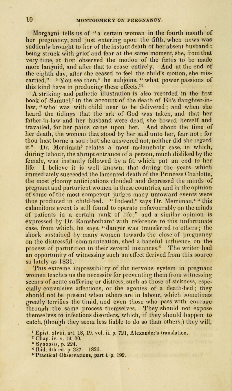 Morgagni tells us of a certain woman in the fourth month of her pregnancy, and just entering upon the fifth, when news was suddenly brought to her of the instant death of her absent husband : being struck with grief and fear at the same moment, she, from that very time, at first observed the motion of the foetus to be made more languid, and after that to cease entirely. And at the end of the eighth day, after she ceased to feel the child's motion, she mis- carried. You see then/' he subjoins,  what power passions of this kind have in producing these effects.1 A striking and pathetic illustration is also recorded in the first book of Samuel,2 in the account of the death of Eli's daughter-in- law, who was with child near to be delivered; and when she heard the tidings that the ark of God was taken, and that her father-in-law and her husband were dead, she bowed herself and travailed, for her pains came upon her. And about the time of her death, the woman that stood by her said unto her. fear not; for thou hast borne a son : but she answered not, neither did she regard it. Dr. Merriman3 relates a most melancholy case, in which, during labour, the abrupt entrance of a person, much disliked by the female, was instantly followed by a fit, which put an end to her life. I believe it is well known, that during the years which immediately succeeded the lamented death of the Princess Charlotte, the most gloomy anticipations clouded and depressed the minds of pregnant and parturient women in these countries, and in the opinion of some of the most competent judges many untoward events were thus produced in child-bed.  Indeed, says Dr. Merriman,4  this calamitous event is still found to operate unfavourably on the minds of patients in a certain rank of life; and a similar opinion is expressed by Dr. Ramsbotham5 with reference to this unfortunate case, from which, he says, danger was transferred to others; the shock sustained by many women towards the close of pregnancy on the distressful communication, shed a baneful influence on the process of parturition in their several instances. The writer had an opportunity of witnessing such an effect derived from this source so lately as 1831. This extreme impressibility of the nervous system in pregnant women teaches us the necessity for preventing them from witnessing scenes of acute suffering or distress, such as those of sickness, espe- cially convulsive affections, or the agonies of a death-bed ; they should not be present when others are in labour, which sometimes greatly terrifies the timid, and even those who pass with courage through the same process themselves. They should not expose themselves to infectious disorders, which, if they should happen to catch, (though they seem less liable to do so than others,) they will, 1 Epist. xlviii. art. 18, 19. vol. ii. p. 721, Alexander's translation. 2 Chap. iv. v. 19, 20. 3 Synopsis, p. 224. « Ibid, 4th ed. p. 227. 1826. ' Practical Observations, part i. p. 192.