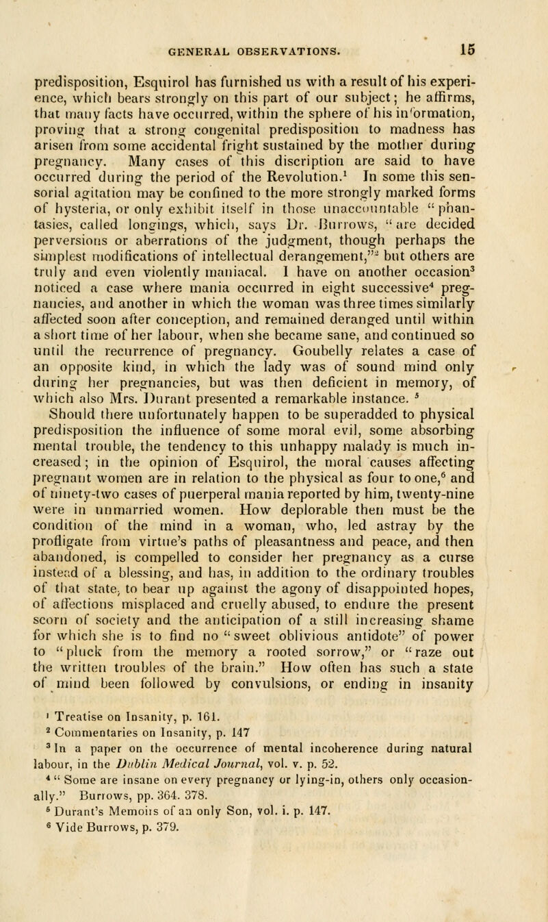 predisposition, Esquirol has furnished us with a result of his experi- ence, which bears strongly on this part of our subject; he affirms, that many facts have occurred, within the sphere of his in'ormation, proving that a strong congenital predisposition to madness has arisen from some accidental fright sustained by the mother during pregnancy. Many cases of this discription are said to have occurred during the period of the Revolution.1 In some this sen- sorial agitation may be confined to the more strongly marked forms of hysteria, or only exhibit itself in those unaccountable phan- tasies, called longings, which, says Dr. Burrows, are decided, perversions or aberrations of the judgment, though perhaps the simplest modifications of intellectual derangement,^ but others are truly and even violently maniacal. I have on another occasion3 noticed a case where mania occurred in eight successive4 preg- nancies, and another in which the woman was three times similarly affected soon after conception, and remained deranged until within a short time of her labour, when she became sane, and continued so until the recurrence of pregnancy. Goubelly relates a case of an opposite kind, in which the lady was of sound mind only during her pregnancies, but was then deficient in memory, of which also Mrs. Durant presented a remarkable instance. 5 Should there unfortunately happen to be superadded to physical predisposition the influence of some moral evil, some absorbing mental trouble, the tendency to this unhappy malady is much in- creased; in the opinion of Esquirol, the moral causes affecting pregnant women are in relation to the physical as four to one,6 and of ninety-two cases of puerperal mania reported by him, twenty-nine were in unmarried women. How deplorable then must be the condition of the mind in a woman, who, led astray by the profligate from virtue's paths of pleasantness and peace, and then abandoned, is compelled to consider her pregnancy as a curse instead of a blessing, and has, in addition to the ordinary troubles of that state; to bear up against the agony of disappointed hopes, of affections misplaced and cruelly abused, to endure the present scorn of society and the anticipation of a still increasing shame for which she is to find no sweet oblivious antidote of power to  pluck from the memory a rooted sorrow, or  raze out the written troubles of the brain. How often has such a state of mind been followed by convulsions, or ending in insanity 1 Treatise on Insanity, p. 161. 2 Commentaries on Insanity, p. 147 3 In a paper on the occurrence of mental incoherence during natural labour, in the Dublin Medical Journal, vol. v. p. 52. 4  Some are insane on every pregnancy or lying-in, others only occasion- ally. Burrows, pp. 364. 378. 6 Durant's Memoirs of aa only Son, vol. i. p. 147. 6 Vide Burrows, p. 379.