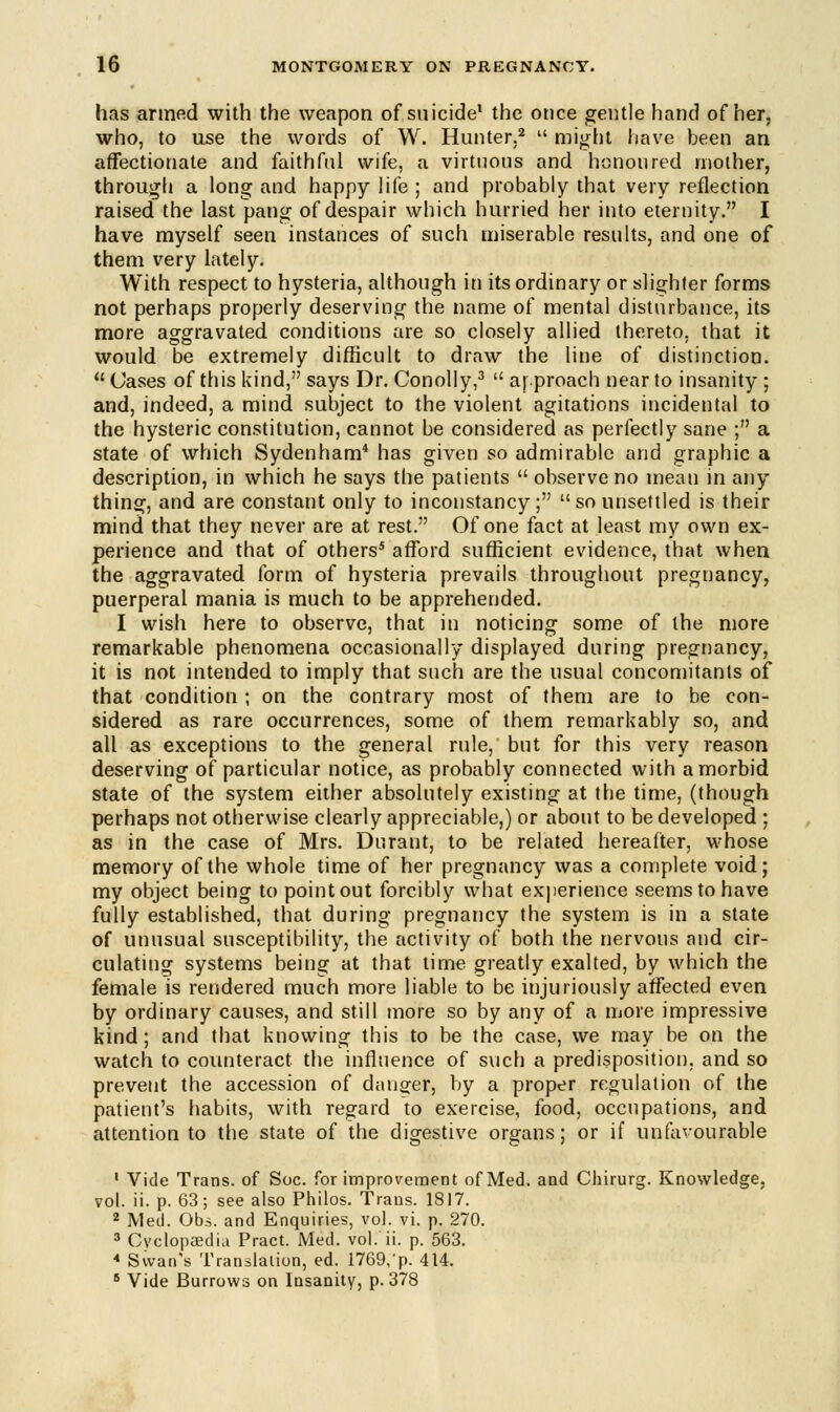 has armed with the weapon of suicide1 the once gentle hand of her, who, to use the words of W. Hunter,2  might have been an affectionate and faithful wife, a virtuous and honoured mother, through a long and happy life ; and probably that very reflection raised the last pang of despair which hurried her into eternity. I have myself seen instances of such miserable results, and one of them very lately. With respect to hysteria, although in its ordinary or slighter forms not perhaps properly deserving the name of mental disturbance, its more aggravated conditions are so closely allied thereto, that it would be extremely difficult to draw the line of distinction.  Cases of this kind, says Dr. Conolly,3  approach near to insanity ; and, indeed, a mind subject to the violent agitations incidental to the hysteric constitution, cannot be considered as perfectly sane ; a state of which Sydenham4 has given so admirable and graphic a description, in which he says the patients  observe no mean in any thing, and are constant only to inconstancy; so unsettled is their mind that they never are at rest. Of one fact at least my own ex- perience and that of others5 afford sufficient evidence, that when the aggravated form of hysteria prevails throughout pregnancy, puerperal mania is much to be apprehended. I wish here to observe, that in noticing some of the more remarkable phenomena occasionally displayed during pregnancy, it is not intended to imply that such are the usual concomitants of that condition ; on the contrary most of them are to be con- sidered as rare occurrences, some of them remarkably so, and all as exceptions to the general rule, but for this very reason deserving of particular notice, as probably connected with a morbid state of the system either absolutely existing at the time, (though perhaps not otherwise clearly appreciable,) or about to be developed ; as in the case of Mrs. Durant, to be related hereafter, whose memory of the whole time of her pregnancy was a complete void; my object being to point out forcibly what experience seems to have fully established, that during pregnancy the system is in a state of unusual susceptibility, the activity of both the nervous and cir- culating systems being at that time greatly exalted, by which the female is rendered much more liable to be injuriously affected even by ordinary causes, and still more so by any of a more impressive kind; and that knowing this to be the case, we may be on the watch to counteract the influence of such a predisposition, and so prevent the accession of danger, by a proper regulation of the patient's habits, with regard to exercise, food, occupations, and attention to the state of the digestive organs; or if unfavourable 1 Vide Trans, of Soc. for improvement of Med. and Chirurg. Knowledge, vol. ii. p. 63; see also Philos. Trans. 1817. 2 Med. Obs. and Enquiries, vol. vi. p. 270. 3 Cyclopaedia Pract. Med. vol. ii. p. 563. 4 Swan's Translation, ed. 1769,'p. 414. 6 Vide Burrows on Insanity, p. 378