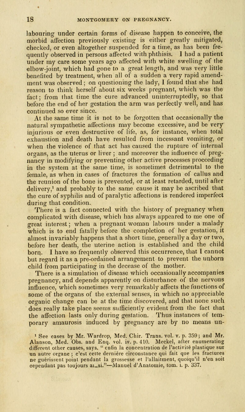 labouring under certain forms of disease happen to conceive, the morbid affection previously existing is either greatly mitigated, checked, or even altogether suspended for a time, as has been fre- quently observed in persons affected with phthisis. I had a patient under my care some years ago affected with white swelling of the elbow-joint, which had gone to a great length, and was very little benefited by treatment, when all of a sudden a very rapid amend- ment was observed; on questioning the lady, I found that she had reason to think herself about six weeks pregnant, which was the fact; from that time the cure advanced uninterruptedly, so that before the end of her gestation the arm was perfectly well, and has continued so ever since. At the same time it is not to be forgotten that occasionally the natural sympathetic affections may become excessive, and be very injurious or even destructive of life, as, for instance, when total exhaustion and death have resulted from incessant vomiting, or when the violence of that act has caused the rupture of internal organs, as the uterus or liver ; and moreover the influence of preg- nancy in modifying or preventing other active processes proceeding in the system at the same time, is sometimes detrimental to the female, as when in cases of fractures the formation of callus and the reunion of the bone is prevented, or at least retarded, until after delivery,' and probably to the same cause it may be ascribed that the cure of syphilis and of paralytic affections is rendered imperfect during that condition. There is a fact connected with the history of pregnancy when complicated with disease, which has always appeared to me one of great interest; when a pregnant woman labours under a malady which is to end fatally before the completion of her gestation, it almost invariably happens that a short time, generally a day or two, before her death, the uterine action is established and the child born. I have so frequently observed this occurrence, that I cannot but regard it as a pre-ordained arrangement to prevent the unborn child from participating in the decease of the mother. There is a simulation of disease which occasionally accompanies pregnancy, and depends apparently on disturbance of the nervous influence, which sometimes very remarkably affects the functions of some of the organs of the external senses, in which no appreciable organic change can be at the time discovered, and that none such does really take place seems sufficiently evident from the fact that the affection lasts only during gestation. Thus instances of tem- porary amaurosis induced by pregnancy are by no means un- 1 See cases by Mr. Wardrop, Med. Chir. Trans, vol. v. p. 359; and Mr. Alanson, Med. Obs. and Enq. vol. iv. p. 410. Meckel, after enumerating different other causes, says,  enfin la concentration de 1'activite plastique sur un autre organe ; c'est cette derniere circonstance qui fait que les fractures ne guerissent point pendant la grossesse et l'allaitment, quoiqu'il n'en soit cependant pas toujours ai_si.—Mauuel d'Anatomie, torn. i. p. 337.