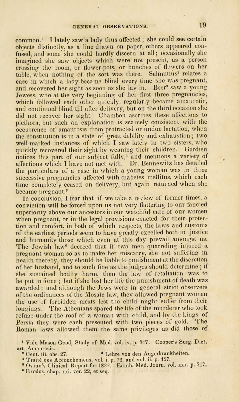 common.1 I lately saw a lady thus affected ; she could see certain objects distinctly, as a line drawn on paper, others appeared con- fused, and some she could hardly discern at all; occasionally she imagined she saw objects which were not present, as a person crossing the room, or ilower-pots, or bunches of flowers on her table, when nothing of the sort was there. Salmutius2 relates a case in which a lady became blind every time she was pregnant, and recovered her sight as soon as she lay in. Beer3 saw a young Jewess, who at the very beginning of her first three pregnancies, which followed each other quickly, regularly-became amaurotic, and continued blind till after delivery, but on the third occasion she did not recover her sight. Chambon ascribes these affections to plethora, but such an explanation is scarcely consistent with the occurrence of amaurosis from protracted or undue lactation, when the constitution is in a state of great debility and exhaustion ; two well-marked instances of which I saw lately in two sisters, who quickly recovered their sight by weaning their children. Gardien notices this part of our subject fully,4 and mentions a variety of affections which I have not met with. Dr. Bennewitz has detailed the particulars of a case in which a young woman was in three successive pregnancies affected with diabetes mellitus, which each time completely ceased on delivery, but again returned when she became pregnant.5 In conclusion, I fear that if we take a review of former times, a conviction will be forced upon us not very flattering to our fancied superiority above our ancestors in our watchful care of our women when pregnant, or in the legal provisions enacted for their protec- tion and comfort, in both of'which respects, the laws and customs of the earliest periods seem to have greatly excelled both in justice and humanity those which even at this day prevail amongst us. The Jewish law6 decreed that if two men quarreling injured a pregnant woman so as to make her miscarry, she not suffering in health thereby, they should be liable to punishment at the discretion of her husband, and to such fine as the judges should determine ; if she sustained bodily harm, then the law of retaliation was to be put in force ; but if she lost her life the punishment of death was awarded ; and although the Jews were in general strict observers of the ordinances of the Mosaic law, they allowed pregnant women the use of forbidden meats lest the child might suffer from their longings. The Athenians spared the life of the murderer who took refuge under the roof of a woman with child, and by the kings of Persia they were each presented with two pieces of gold. The Roman laws allowed them the same privileges as did those of 1 Vide Mason Good, Study of Med. vol. iv. p. 247. Cooper's Surg. Diet, art. Amaurosis. * Cent. iii. obs. 27. * Lehre von den Augerkrankheiten. * Traite des Accouchemens, vol. i. p. 76, and vol. ii. p. 487. s Osann's Clinical Report for 182 J. Edinb. Med. Journ. vol. xxx. p. 217. 6 Exodus, chap. xxi. ver. 22, et seq.