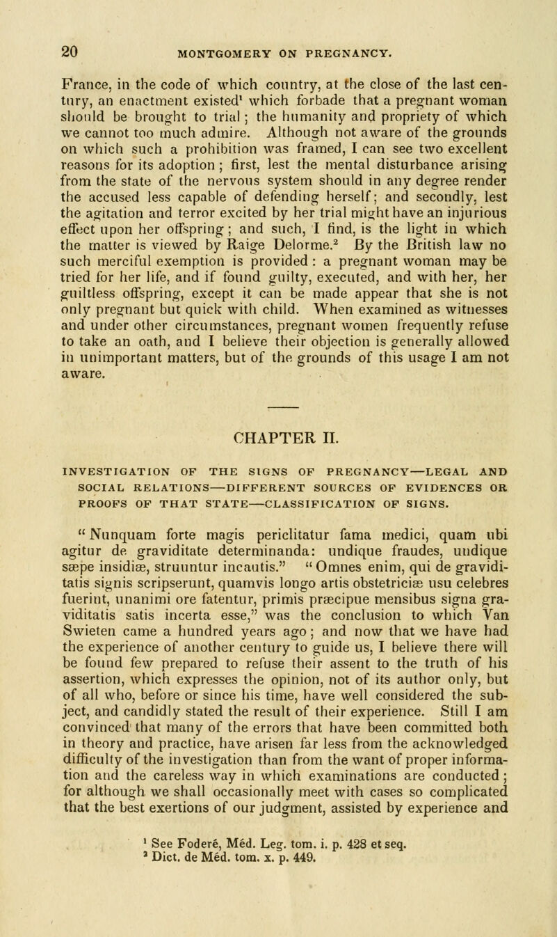 France, in the code of which country, at the close of the last cen- tury, an enactment existed1 which forbade that a pregnant woman should be brought to trial; the humanity and propriety of which we cannot too much admire. Although not aware of the grounds on which such a prohibition was framed, I can see two excellent reasons for its adoption ; first, lest the mental disturbance arising from the state of the nervous system should in any degree render the accused less capable of defending herself; and secondly, lest the agitation and terror excited by her trial might have an injurious effect upon her offspring; and such, I find, is the light in which the matter is viewed by Raige Delorme.2 By the British law no such merciful exemption is provided : a pregnant woman may be tried for her life, and if found guilty, executed, and with her, her guiltless offspring, except it can be made appear that she is not only pregnant but quick with child. When examined as witnesses and under other circumstances, pregnant women frequently refuse to take an oath, and I believe their objection is generally allowed iu unimportant matters, but of the grounds of this usage I am not aware. CHAPTER II. INVESTIGATION OF THE SIGNS OF PREGNANCY—LEGAL AND SOCIAL RELATIONS—DIFFERENT SOURCES OF EVIDENCES OR PROOFS OF THAT STATE CLASSIFICATION OF SIGNS. Nunquam forte magis periclitatur fama medici, quam ubi agitur de graviditate determinanda: undique fraudes, undique sagpe insidice, struuntur incautis.  Omnes enim, qui de gravidi- tatis signis scripserunt, quamvis longo artis obstetrician usu celebres fuerint, unanimi ore fatentur, primis praecipue mensibus signa gra- viditatis satis incerta esse, was the conclusion to which Van Swieten came a hundred years ago; and now that we have had the experience of another century to guide us, I believe there will be found few prepared to refuse their assent to the truth of his assertion, which expresses the opinion, not of its author only, but of all who, before or since his time, have well considered the sub- ject, and candidly stated the result of their experience. Still I am convinced that many of the errors that have been committed both in theory and practice, have arisen far less from the acknowledged difficulty of the investigation than from the want of proper informa- tion and the careless way in which examinations are conducted; for although we shall occasionally meet with cases so complicated that the best exertions of our judgment, assisted by experience and 1 See Fodere, Med. Leg. torn. i. p. 428 etseq. 2 Diet, de Med. torn. x. p. 449.