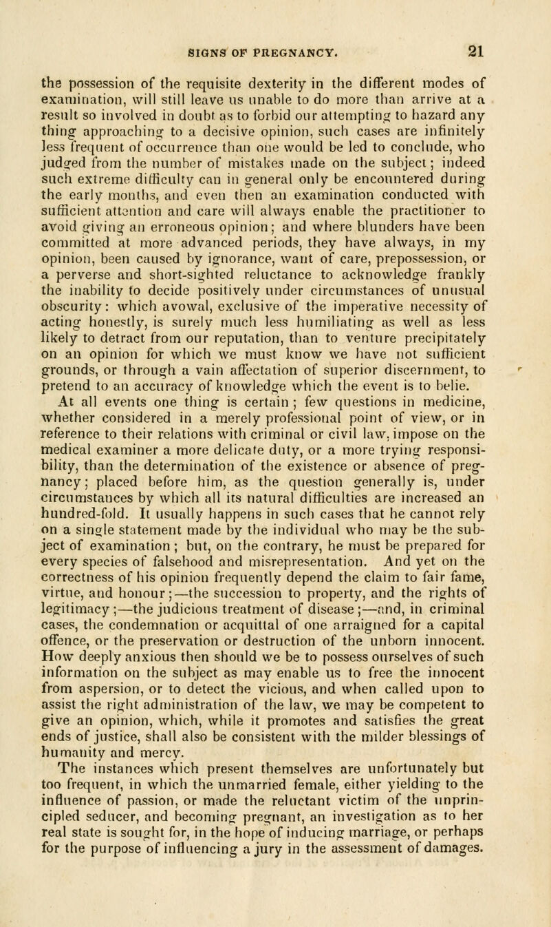 the possession of the requisite dexterity in the different modes of examination, will still leave us unable to do more than arrive at a result so involved in doubt as to forbid our attempting to hazard any- thing approaching to a decisive opinion, such cases are infinitely less frequent of occurrence than one would be led to conclude, who judged from the number of mistakes made on the subject; indeed such extreme difficulty can in general only be encountered during the early months, and even then an examination conducted with sufficient attention and care will always enable the practitioner to avoid giving an erroneous opinion; and where blunders have been committed at more advanced periods, they have always, in my opinion, been caused by ignorance, want of care, prepossession, or a perverse and short-sighted reluctance to acknowledge frankly the inability to decide positively under circumstances of unusual obscurity: which avowal, exclusive of the imperative necessity of acting honestly, is surely much less humiliating as well as less likely to detract from our reputation, than to venture precipitately on an opinion for which we must know we have not sufficient grounds, or through a vain affectation of superior discernment, to pretend to an accuracy of knowledge which the event is to belie. At all events one thing is certain ; few questions in medicine, whether considered in a merely professional point of view, or in reference to their relations with criminal or civil law. impose on the medical examiner a more delicate duty, or a more trying responsi- bility, than the determination of the existence or absence of preg- nancy; placed before him, as the question generally is, under circumstances by which all its natural difficulties are increased an hundred-fold. It usually happens in such cases that he cannot rely on a single statement made by the individual who may be the sub- ject of examination; but, on the contrary, he must be prepared for every species of falsehood and misrepresentation. And yet on the correctness of his opinion frequently depend the claim to fair fame, virtue, and honour;—the succession to property, and the rights of legitimacy ;—the judicious treatment of disease ;—and, in criminal cases, the condemnation or acquittal of one arraigned for a capital offence, or the preservation or destruction of the unborn innocent. How deeply anxious then should we be to possess ourselves of such information on the subject as may enable us to free the innocent from aspersion, or to detect the vicious, and when called upon to assist the right administration of the law, we may be competent to give an opinion, which, while it promotes and satisfies the great ends of justice, shall also be consistent with the milder blessings of humanity and mercy. The instances which present themselves are unfortunately but too frequent, in which the unmarried female, either yielding to the influence of passion, or made the reluctant victim of the unprin- cipled seducer, and becoming: pregnant, an investigation as to her real state is sought for, in the hope of inducing marriage, or perhaps for the purpose of influencing a jury in the assessment of damages.