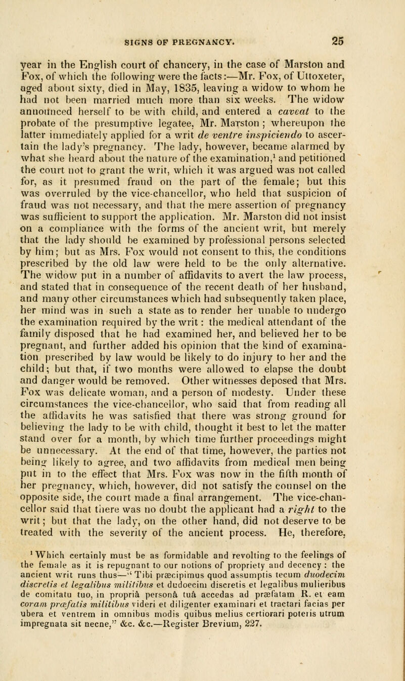 year in the English court of chancery, in the case of Marston and Fox, of which the following were the facts:—Mr. Fox, of Uttoxeter, aged about sixty, died in May, 1835, leaving a widow to whom he had not been married much more than six weeks. The widow announced herself to be with child, and entered a caveat to the probate of the presumptive legatee. Mr. Marston ; whereupon the latter immediately applied for a writ de ventre inspiciendo to ascer- tain the lady's pregnancy. The lady, however, became alarmed by what she heard about the nature of the examination,1 and petitioned the court not to grant the writ, which it was argued was not called for, as it presumed fraud on the part of the female; but this was overruled by the vice-chancellor, who held that suspicion of fraud was not necessary, and that the mere assertion of pregnancy was sufficient to support the application. Mr. Marston did not insist on a compliance with the forms of the ancient writ, but merely that the lady should be examined by professional persons selected by him; but as Mrs. Fox would not consent to this, the conditions prescribed by the old law were held to be the only alternative. The widow put in a number of affidavits to avert the law process, and stated that in consequence of the recent death of her husband, and many other circumstances which had subsequently taken place, her mind was in such a state as to render her unable to undergo the examination required by the writ: the medical attendant of the family disposed that he had examined her, and believed her to be pregnant, and further added his opinion that the kind of examina- tion prescribed by law would be likely to do injury to her and the child; but that, if two months were allowed to elapse the doubt and danger would be removed. Other witnesses deposed that Mrs. Fox was delicate woman, and a person of modesty. Under these circumstances the vice-chancellor, who said that from reading all the affidavits he was satisfied that there was strong ground for believing the lady to be with child, thought it best to let the matter stand over for a month, by which time further proceedings might be unnecessary. At the end of that time, however, the parties not being likely to agree, and two affidavits from medical men being put in to the effect that Mrs. Fox was now in the fifth month of her pregnancy, which, however, did not satisfy the counsel on the opposite side, the court made a final arrangement. The vice-chan- cellor said that there was no doubt the applicant had a rig/it to the writ; but that the lady, on the other hand, did not deserve to be treated with the severity of the ancient process. He, therefore, 'Which certainly must be as formidable and revolting to the feelings of the female as it is repugnant to our notions of propriety and decency: the ancient writ runs thus—a Tibi praecipimus quod assumptis tecum duodecim discrelis et legalibus mUilibtts et dudoecim discretis et legalibus mulieribus de comitatu tuo, in propria persona tua accedas ad praefatam R. et earn coram prcefatis rnilitibus videri et diligenter examinari el tractari facias per ubera et ventrem in omnibus modis quibus melius certiorari poteiis utrum impregnata sit necne,'; &c. &c.—Register Brevium, 227.