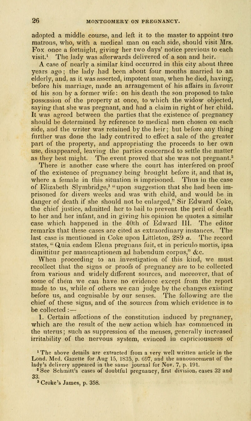 adopted a middle course, and left it to the master to appoint two matrons, who, with a medical man on each side, should visit Mrs. Fox once a fortnight, giving her two days' notice previous to each visit.1 The lady was afterwards delivered of a son and heir. A case of nearly a similar kind occurred in this city about three years ago; the lady had been about four months married to an elderly, and, as it was asserted, impotent man, when he died, having, before his marriage, made an arrangement of his affairs in favour of his son by a former wife: on his death the son proposed to take possession of the property at once, to which the widow objected, saying that she was pregnant, and had a claim in right of her child. It was agreed between the parties that the existence of pregnancy should be determined by reference to medical men chosen on each side, and the writer was retained by the heir; but before any thing further was done the lady contrived to effect, a sale of the greater part of the property, and appropriating the proceeds to her own use, disappeared, leaving the parties concerned to settle the matter as they best might. The event proved that she was not pregnant.2 There is another case where the court has interfered on proof of the existence of pregnancy being brought before it, and that is, where a female in this situation is imprisoned. Thus in the case of Elizabeth Slymbridge,3 upon suggestion that she had been im- prisoned for divers weeks and was with child, and would be in danger of death if she should not be enlarged, Sir Edward Coke, the chief justice, admitted her to bail to prevent the peril of death to her and her infant, and in giving his opinion he quotes a similar case which happened in the 40th of Edward III. The editor remarks that these cases are cited as extraordinary instances. The last case is mentioned in Coke upon Littleton, 289 a. The record states, (:Q,uia eadem Elena pregnans fuit, et in periculo mortis, ipsa dimittitur per manucaptionem ad habendum corpus, (fee. When proceeding to an investigation of this kind, we must recollect that the signs or proofs of pregnancy are to be collected from various and widely different sources, and moreover, that of some of them we can have no evidence except from the report made to us, while of others we can judge by the changes existing before us, and cognisable by our senses. The following are the chief of these signs, and of the sources from which evidence is to be collected :— 1. Certain affections of the constitution induced by pregnancy, which are the result of the new action which has commenced in the uterus; such as suppression of the menses, generally increased irritability of the nervous system, evinced in capriciousness of 'The above details are extracted from a very well written article in the Lond. Med. Gazette for Aug 15, 1835, p. 697, and the announcement of the lady's delivery appeared in the same journal for Nov. 7, p. 191. 2See Schmitt's cases of doubtful pregnancy, first division, cases 32 and 33. 3 Croke's James, p. 358.