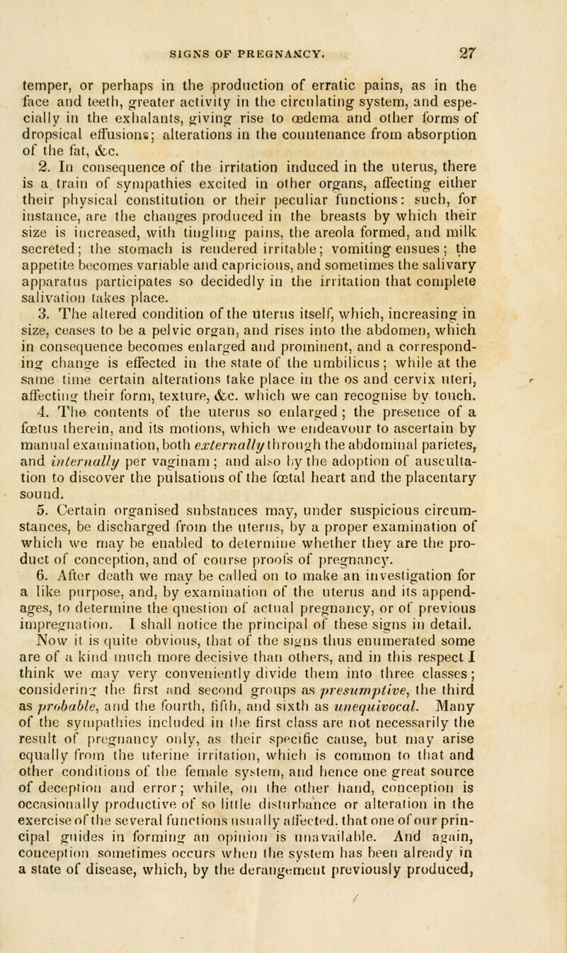 temper, or perhaps in the production of erratic pains, as in the face and teeth, greater activity in the circulating system, and espe- cially in the exhalants, giving rise to oedema and other forms of dropsical effusions; alterations in the countenance from absorption of the fat, &c. 2. In consequence of the irritation induced in the uterus, there is a train of sympathies excited in other organs, affecting either their physical constitution or their peculiar functions: such, for instance, are the changes produced in the breasts by which their size is increased, with tingling pains, the areola formed, and milk secreted; the stomach is rendered irritable; vomiting ensues ; the appetite becomes variable and capricious, and sometimes the salivary apparatus participates so decidedly in the irritation that complete salivation lakes place. 3. The altered condition of the uterus itself, which, increasing in size, ceases to be a pelvic organ, and rises into the abdomen, which in consequence becomes enlarged and prominent, and a correspond- ing change is effected in the state of the umbilicus; while at the same time certain alterations take place in the os and cervix uteri, affecting their form, texture, &c. which we can recognise by touch. 4. The contents of the uterus so enlarged ; the presence of a fcetus therein, and its motions, which we endeavour to ascertain by manual examination, both externally through the abdominal parietes, and internally per vaginam ; and also by the adoption of ausculta- tion to discover the pulsations of the fcetal heart and the placentary sound. 5. Certain organised substances may, under suspicious circum- stances, be discharged from the uterus, by a proper examination of which we may be enabled to determine whether they are the pro- duct of conception, and of course proofs of pregnancy. 6. After death we may be called on to make an investigation for a like purpose, and, by examination of the uterus and its append- ages, to determine the question of actual pregnancy, or of previous impregnation. I shall notice the principal of these signs in detail. Now it is quite obvious, that of the signs thus enumerated some are of a kind much more decisive than others, and in this respect I think we may very conveniently divide them into three classes; considering the first and second groups as presumptive, the third as probable, and the fourth, fifth, and sixth as unequivocal. Many of the sympathies included in (be first class are not necessarily the result of pregnancy only, as their specific cause, but may arise equally from the uterine irritation, which is common to that and other conditions of the female system, and hence one great source of deception and error; while, on ihe other hand, conception is occasionally productive of so little disturbance or alteration in the exercise of the several functions usually affected, that one of our prin- cipal guides in forming an opinion is unavailable. And again, conception sometimes occurs when the system has been already in a state of disease, which, by the derangement previously produced,