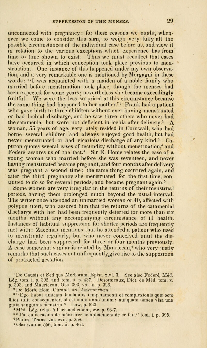 unconnected with pregnancy: for these reasons we ought, when- ever we come to consider this sign, to weigh very fully all the possible circumstances of the individual case before us, and view it in relation to the various exceptions which experience has from time to time shown to exist. Thus we must recollect that cases have occurred in which conception took place previous to men- struation. One instance of this happened under my own observa- tion, and a very remarkable one is mentioned by Morgagni in these words: I was acquainted with a maiden of a noble family who married before menstruation took place, though the menses had been expected for some years; nevertheless she became exceedingly fruitful. We were the less surprised at this circumstance because the same thing had happened to her mother.1 Frank had a patient who gave birth to three children without ever having menstruated or had lochial discharge, and he saw three others who never had thecatamenia, but were not deficient in lochia after delivery.2 A woman, 55 years of age, very lately resided in Cornwall, who had borne several children and always enjoyed good health, but had never menstruated or had vicarious discharge of any kind.3 Ca- puron quotes several cases of fecundity without menstruation,4 and Fodere assures us of the fact.5 Sir E. Home relates the case of a young woman who married before she was seventeen, and never having menstruated became pregnant, and four months after delivery was pregnant a second time ; the same thing occurred again, and after the third pregnancy she menstruated ibr the first time, con- tinued to do so for several periods, and became pregnant again.6 Some women are very irregular in the returns of their menstrual periods, having them prolonged much beyond the usual interval. The writer once attended an unmarried woman of 40, affected with polypus uteri, who assured him that the returns of the catamenial discharge with her had been frequently deferred for more than six months without any accompanying circumstance of ill health. Instances of habitual suppression for shorter periods are frequently met with; Zacchias mentions that he attended a patient who used to menstruate regularly, but who never conceived until the dis- charge had been suppressed for three or four months previously. A case somewhat similar is related by Mauriceau,7 who very justly remarks that such cases not unfrequentlyjgive rise to the supposition of protracted gestation. 1 De Causis et Sediqus Morborum, Epist. xlvi. 3. See also Fodere, Med. Leg. torn. i. p. 395, and torn. ii. p. 437. Desormeaux, Diet, de Med. torn. x. p. 393. and Mauriceau, Obs. 393, vol. ii. p. 326. 2De Morb. Horn. Curand. art. Amenorrhea. 3  Ego habui amicam laudabilis temperamenti et complexionis quae octo filios tulit consequenter, id est orani anno unum ; nunquam tamen visa una gutta sanguinis menstrui. Low, p. 523. 4 Med. Leg. relat. a l'accouchement, &c. p. 96-7. 6J'ai eu occasion de m'assurer completement de ce fait. torn. i. p. 395. 6Philos. Trans, vol. cvii. p. 258. 'Observation. 556, torn. ii. p. 461.