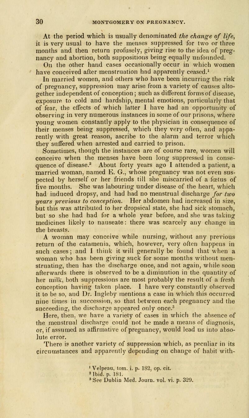 At the period which is usually denominated the change of life, it is very usual to have the menses suppressed for two or three months and then return profusely, giving rise to the idea of preg- nancy and abortion, both suppositions being equally unfounded. On the other hand cases occasionally occur in which women have conceived after menstruation had apparently ceased.1 In married women, and others who have been incurring the risk of pregnancy, suppression may arise from a variety of causes alto- gether independent of conception ; such as different forms of disease, exposure to cold and hardship, mental emotions, particularly that of fear, the effects of which latter I have had an opportunity of observing in very numerous instances in some of our prisons, where young women constantly apply to the physician in consequence of their menses being suppressed, which they very often, and appa- rently with great reason, ascribe to the alarm and terror which they suffered when arrested and carried to prison. Sometimes, though the instances are of course rare, women will conceive when the menses have been long suppressed in conse- quence of disease.2 About forty years ago I attended a patient, a married woman, named E. G., whose pregnancy was not even sus- pected by herself or her friends till she miscarried of a foetus of five months. She was labouring under disease of the heart, which had induced dropsy, and had had no menstrual discharge for tivo years previous to conception. Her abdomen had increased in size, but this was attributed to her dropsical state, she had sick stomach, but so she had had for a whole year before, and she was taking medicines likely to nauseate: there was scarcely any change in the breasts. A woman may conceive while nursing, without any previous return of the catamenia, which, however, very often happens in such cases; and I think it will generally be found that when a woman who has been giving suck for some months without men- struating, then has the discharge once, and not again, while soon afterwards there is observed to be a diminution in the quantity of her milk, both suppressions are most probably the result of a fresh conception having taken place. I have very constantly observed it to be so, and Dr. Ingleby mentions a case in which this occurred nine times in succession, so that between each pregnancy and the succeeding, the discharge appeared only once.3 Here, then, we have a variety of cases in which the absence of the menstrual discharge could not be made a means of diagnosis, or, if assumed as affirmative of pregnancy, would lead us into abso- lute error. There is another variety of suppression which, as peculiar in its circumstances and apparently depending on change of habit with- 1 Velpeau, torn. i. p. 182, op. cit. 2 Ibid. p. 181. 3 See Dublin Med. Journ. vol. vi. p. 329.