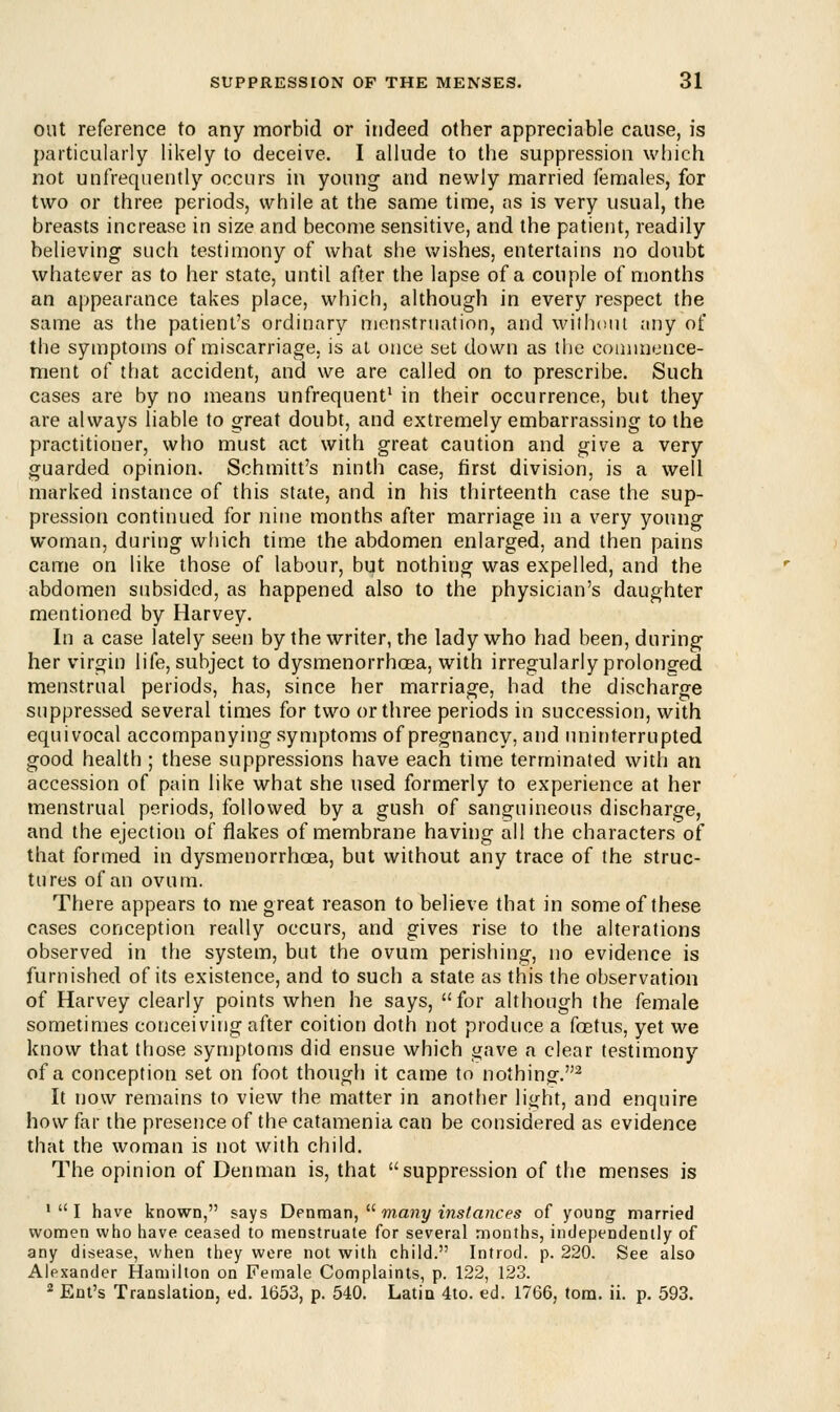 out reference to any morbid or indeed other appreciable cause, is particularly likely to deceive. I allude to the suppression which not unfrequently occurs in young and newly married females, for two or three periods, while at the same time, as is very usual, the breasts increase in size and become sensitive, and the patient, readily believing such testimony of what she wishes, entertains no doubt whatever as to her state, until after the lapse of a couple of months an appearance takes place, which, although in every respect the same as the patient's ordinary menstruation, and without any of the symptoms of miscarriage, is at once set down as the commence- ment of that accident, and we are called on to prescribe. Such cases are by no means unfrequent1 in their occurrence, but they are always liable to great doubt, and extremely embarrassing to the practitioner, who must act with great caution and give a very guarded opinion. Schmitt's ninth case, first division, is a well marked instance of this state, and in his thirteenth case the sup- pression continued for nine months after marriage in a very young woman, during which time the abdomen enlarged, and then pains came on like those of labour, but nothing was expelled, and the abdomen subsided, as happened also to the physician's daughter mentioned by Harvey. In a case lately seen by the writer, the lady who had been, during her virgin life, subject to dysmenorrhoea, with irregularly prolonged menstrual periods, has, since her marriage, had the discharge suppressed several times for two or three periods in succession, with equivocal accompanying symptoms of pregnancy, and uninterrupted good health ; these suppressions have each time terminated with an accession of pain like what she used formerly to experience at her menstrual periods, followed by a gush of sanguineous discharge, and the ejection of flakes of membrane having all the characters of that formed in dysmenorrhoea, but without any trace of the struc- tures of an ovum. There appears to me great reason to believe that in some of these cases conception really occurs, and gives rise to the alterations observed in the system, but the ovum perishing, no evidence is furnished of its existence, and to such a state as this the observation of Harvey clearly points when he says, for although the female sometimes conceiving after coition doth not produce a foetus, yet we know that those symptoms did ensue which gave a clear testimony of a conception set on foot though it came to nothing.2 It now remains to view the matter in another light, and enquire how far the presence of the catamenia can be considered as evidence that the woman is not with child. The opinion of Den man is, that suppression of the menses is 1UI have known, says Denman,  many instances of young married women who have ceased to menstruate for several months, independently of any disease, when they were not with child. Introd. p. 220. See also Alexander Hamilton on Female Complaints, p. 122, 123. 2 Ent's Translation, ed. 1653, p. 540. Latin 4to. ed. 1766, torn. ii. p. 593.