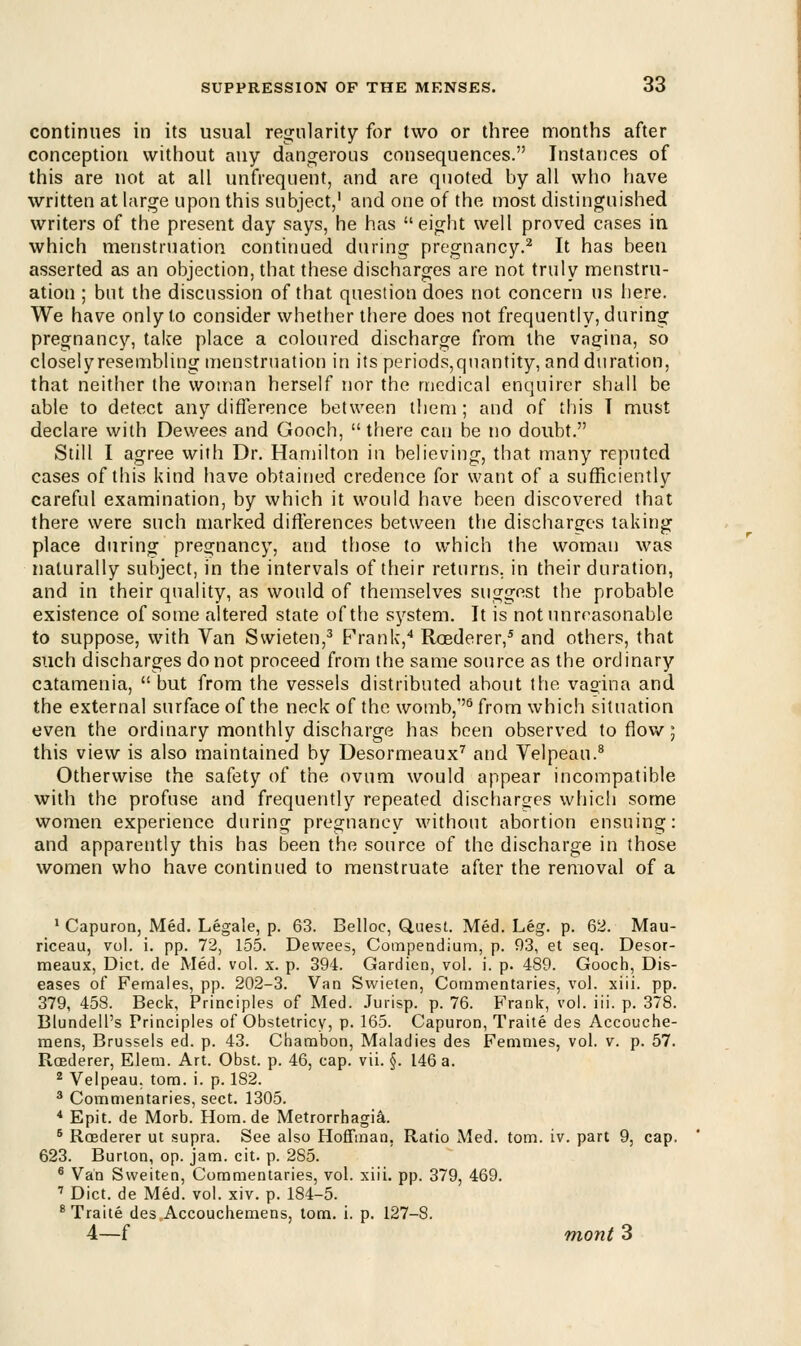 continues in its usual regularity for two or three months after conception without any dangerous consequences. Instances of this are not at all unfrequent, and are quoted by all who have written at large upon this subject,1 and one of the most distinguished writers of the present day says, he has eight well proved cases in which menstruation continued during pregnancy.2 It has been asserted as an objection, that these discharges are not truly menstru- ation ; but the discussion of that question does not concern us here. We have only to consider whether there does not frequently, during pregnancy, take place a coloured discharge from the vagina, so closelyresembling menstruation in its periods,quantity, and duration, that neither the woman herself nor the medical enquirer shall be able to detect any difference between them ; and of this I must declare with Dewees and Gooch, there can be no doubt. Still I agree with Dr. Hamilton in believing, that many reputed cases of this kind have obtained credence for want of a sufficiently careful examination, by which it would have been discovered that there were such marked differences between the discharges taking place during pregnancy, and those to which the woman was naturally subject, in the intervals of their returns, in their duration, and in their quality, as would of themselves suggest the probable existence of some altered state of the system. It is not unreasonable to suppose, with Van Swieten,3 Frank,4 Roederer,5 and others, that such discharges do not proceed from the same source as the ordinary catamenia,  but from the vessels distributed ahout the vagina and the external surface of the neck of the womb,6 from which situation even the ordinary monthly discharge has been observed to flow; this view is also maintained by Desormeaux7 and Velpeau.8 Otherwise the safety of the ovum would appear incompatible with the profuse and frequently repeated discharges which some women experience during pregnancy without abortion ensuing: and apparently this has been the source of the discharge in those women who have continued to menstruate after the removal of a 1 Capuron, Med. Legale, p. 63. Belloc, Quest. Med. Leg. p. 62. Mau- riceau, vol. i. pp. 72, 155. Dewees, Compendium, p. 93, et seq. Desor- meaux, Diet, de Med. vol. x. p. 394. Gardien, vol. i. p. 489. Gooch, Dis- eases of Females, pp. 202-3. Van Swieten, Commentaries, vol. xiii. pp. 379, 458. Beck, Principles of Med. Jurisp. p. 76. Frank, vol. iii. p. 378. Blundell's Principles of Obstetricy, p. 165. Capuron, Traite des Accouche- mens, Brussels ed. p. 43. Chambon, Maladies des Femmes, vol. v. p. 57. Roederer, Elem. Art. Obst. p. 46, cap. vii. §. 146 a. 2 Velpeau. torn. i. p. 182. 3 Commentaries, sect. 1305. 4 Epit. de Morb. Hom.de Metrorrhagia. 6 Rcederer ut supra. See also Hoffman, Ratio Med. torn. iv. part 9, cap. 623. Burton, op. jam. cit. p. 285. 6 Van Sweiten, Commentaries, vol. xiii. pp. 379, 469. 7 Diet, de Med. vol. xiv. p. 184-5. 8 Traite des Accouchemens, torn. i. p. 127-8. 4—f mont 3