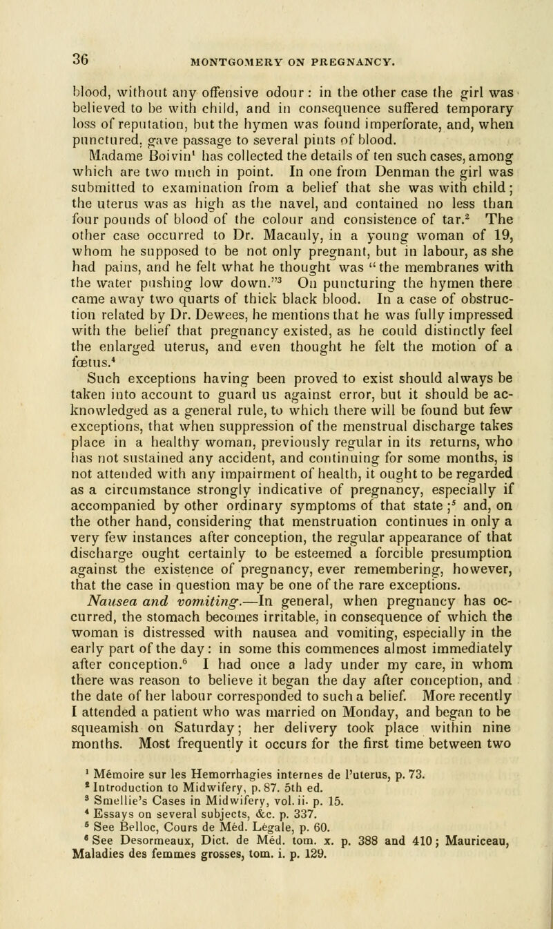 blood, without any offensive odour : in the other case the girl was believed to be with child, and in consequence suffered temporary loss of reputation, but the hymen was found imperforate, and, when punctured, crave passage to several pints of blood. Madame Boivin1 has collected the details of ten such cases, among which are two much in point. In one from Denman the girl was submitted to examination from a belief that she was with child; the uterus was as high as the navel, and contained no less than four pounds of blood of the colour and consistence of tar.2 The other case occurred to Dr. Macauly, in a young woman of 19, whom he supposed to be not only pregnant, but in labour, as she had pains, and he felt what he thought was the membranes with the water pushing low down.3 On puncturing the hymen there came away two quarts of thick black blood. In a case of obstruc- tion related by Dr. Dewees, he mentions that he was fully impressed, with the belief that pregnancy existed, as he could distinctly feel the enlarged uterus, and even thought he felt the motion of a foetus.4 Such exceptions having been proved to exist should always be taken into account to guard us against error, but it should be ac- knowledged as a general rule, to which there will be found but few exceptions, that when suppression of the menstrual discharge takes place in a healthy woman, previously regular in its returns, who has not sustained any accident, and continuing for some months, is not attended with any impairment of health, if ought to be regarded as a circumstance strongly indicative of pregnancy, especially if accompanied by other ordinary symptoms of that state ;5 and, on the other hand, considering that menstruation continues in only a very few instances after conception, the regular appearance of that discharge ought certainly to be esteemed a forcible presumption against the existence of pregnancy, ever remembering, however, that the case in question may be one of the rare exceptions. Nausea and vomiting.—In general, when pregnancy has oc- curred, the stomach becomes irritable, in consequence of which the woman is distressed with nausea and vomiting, especially in the early part of the day: in some this commences almost immediately after conception.6 I had once a lady under my care, in whom there was reason to believe it began the day after conception, and the date of her labour corresponded to such a belief. More recently I attended a patient who was married on Monday, and began to he squeamish on Saturday; her delivery took place within nine months. Most frequently it occurs for the first time between two 1 Memoire sur les Hemorrhagies internes de l'uterus, p. 73. 'Introduction to Midwifery, p.87. 5th ed. 3 Smellie's Cases in Midwifery, vol. ii. p. 15. * Essays on several subjects, &c. p. 337. 6 See Belloc, Cours de Med. Legale, p. 60. 8 See Desormeaux, Diet, de Med. torn. x. p. 388 and 410; Mauriceau, Maladies des femmes grosses, torn. i. p. 129.