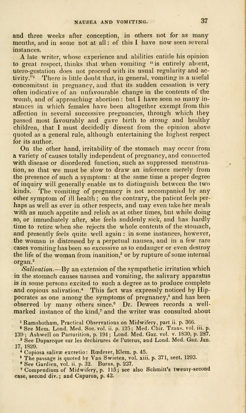 and three weeks after conception, in others not for as many- months, and in some not at all: of this I have now seen several instances. A late writer, whose experience and abilities entitle his opinion to great respect, thinks that when vomiting is entirely absent, utero-gestation does not proceed with its usual regularity and ac- tivity.1 There is little doubt that, in general, vomiting is a useful concomitant in pregnancy, and that its sudden cessation is very often indicative of an unfavourable change in the contents of the womb, and of approaching abortion : but I have seen so many in- stances in which females have been altogether exempt from this affection in several successive pregnancies, through which they passed most favourably and gave birth to strong and healthy children, that I must decidedly dissent from the opinion above quoted as a general rule, although entertaining the highest respect for its author. On the other hand, irritability of the stomach may occur from a variety of causes totally independent of pregnancy, and connected with disease or disordered function, such as suppressed menstrua- tion, so that we must be slow to draw an inference merely from the presence of such a symptom: at the same time a proper degree of inquiry will generally enable us to distinguish between the two kinds. The vomiting of pregnancy is not accompanied by any other symptom of ill health ; on the contrary, the patient feels per- haps as well as ever in other respects, and may even take her meals with as much appetite and relish as at other times, but while doing so, or immediately after, she feels suddenly sick, and has hardly time to retire when she rejects the whole contents of the stomach, and presently feels quite well again : in some instances, however, the woman is distressed by a perpetual nausea, and in a few rare cases vomiting has been so excessive as to endanger or even destroy the life of the woman from inanition,2 or by rupture of some internal organ.3 Salivation.—By an extension of the sympathetic irritation which in the stomach causes nausea and vomiting, the salivary apparatus is in some persons excited to such a degree as to produce complete and copious salivation.4 This fact was expressly noticed by Hip- pocrates as one among the symptoms of pregnancy,5 and has been observed by many others since.6 Dr. Dewees records a well- marked instance of the kind.7 and the writer was consulted about 1 Ramsbotham, Practical Observations on Midwifery, part ii. p. 366. * See Mem. Lond. Med. Soc. vol. ii. p. 125; Med. Chir. Trans, vol. iii. p. 139; Ashwell on Parturition, p. 194; Lond. Med. Gaz. vol. v. 1830, p. 287. 3 See Duparcque sur les dechirures de l'uterus, and Lond. Med. Gaz. Jan. 17, 1829. 4 Copiosa salivse excretio: Rcederer, Elem. p. 45. 6 The passage is quoted bv Van Swielen, vol. xiii. p. 371, sect. 1293. 6 See Gardien, vol. ii. p. 32. Burns, p. 237. 7 Compendium of Midwifery, p. 115; see also Schmitt's twenty-second case, second div.; and Capuron, p. 43.