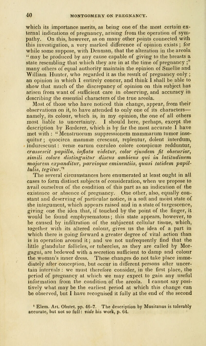 which its importance merits, as being one of the most certain ex- ternal indications of pregnancy, arising from the operation of sym- pathy. On this, however, as on many other points connected with this investigation, a very marked difference of opinion exists ; for while some suppose, with Uenman, that the alteration in the areola  may be produced by any cause capable of giving to the breasts a state resembling that which they are in at the time of pregnancy ; many others of equal authority maintain the opinion of Smellie and William Hunter, who regarded it as the result of pregnancy only ; an opinion in which I entirely concur, and think I shall be able to show that much of the discrepancy of opinion on this subject has arisen from want of sufficient care in observing, and accuracy in describing the essential characters of the true areola. Most of those who have noticed this change, appear, from their observations on it, to have attended to only one of its characters— namely, its colour, which is, in my opinion, the one of all others most liable to uncertainty. I should here, perhaps, except the description by Roederer, which is by far the most accurate 1 have met with : Menstruorum suppressionem mammarum tumor inse- quitur; quocirca mammae crescunt, replentur, dolent interdum, indurescunt: venae earum coeruleo colore conspicuae redduntur, crassescit papilla, inflata videlur, color ejusdem Jit obscurior, simili colore distinguitnr discus amhiens qui in latitudinem majorem expanditur, jjarvisque eminentUs, quasi totidem papil- lulis, tegitur.m The several circumstances here enumerated at least ought in all cases to form distinct subjects of consideration, when we propose to avail ourselves of the condition of this part as an indication of the existence or absence of pregnancy. One other, also, equally con- stant and deserving of particular notice, is a soft and moist state of the integument, which appears raised and in a state of turgescence, giving one the idea that, if touched by the point of the finger, it would be found emphysematous; this state appears, however, to be caused by infiltration of the subjacent cellular tissue, which, together with its altered colour, gives us the idea of a part in which there is going forward a greater degree of vital action than is in operation around it; and we not unfrequently find that the little glandular follicles, or tubercles, as they are called by Mor- gagni, are bedewed with a secretion sufficient to damp and colour the woman's inner dress. These changes do not take place imme- diately after conception, but occur in different persons after uncer- tain intervals : we must therefore consider, in the first place, the period of pregnancy at which we may expect to gain any useful information from the condition of the areola. 1 cannot say posi- tively what may be the earliest period at which this change can be observed, but I have recognised it fully at the end of the second 1 Elem. Art. Obstet. pp. 46-7. The description by Musitanus is tolerably- accurate, but not so full: vide his work, p. 64.