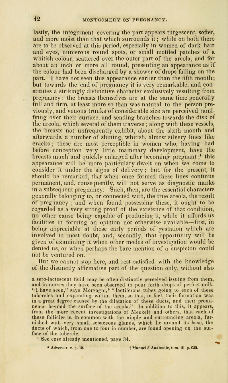 lastly, the integument covering the part appears turgescent, softer, and more moist than that which surrounds it; while on both there are to be observed at this period, especially in women of dark hair and eyes, numerous round spots, or small mottled patches of a whitish colour, scattered over the outer part of the areola, and for about an inch or more all round, presenting an appearance as if the colour had been discharged by a shower of drops falling on the part. I have not seen this appearance earlier than the fifth month; but towards the end of pregnancy it is very remarkable, and con- stitutes a strikingly distinctive character exclusively resulting from pregnancy: the breasts themselves are at the same time generally full and firm, at least more so than was natural to the person pre- viously, and venous trunks of considerable size are perceived rami- fying over their surface, and sending branches towards the disk of the areola, which several of them traverse; along with these vessels, the breasts not unfrequently exhibit, about the sixth month and afterwards, a number of shining, whitish, almost silvery lines like cracks; these are most perceptible in women who, having had before conception very little mammary development, have the breasts much and quickly enlarged after becoming pregnant ;l this appearance will be more particulary dwelt on when we come to consider it under the signs of delivery ; but, for the present, it should be remarked, that when once formed these lines continue permanent, and, consequently, will not serve as diagnostic marks in a subsequent pregnancy. Such, then, are the essential characters generally belonging to, or connected with, the true areola, the result of pregnancy ; and when found possessing these, it ought to be regarded as a very strong proof of the existence of that condition, no other cause being capable of producing it, while it affords us facilities in forming an opinion not otherwise available—first, in being appreciable at those early periods of gestation which are involved in most doubt, and, secondly, that opportunity will be given of examining it when other modes of investigation would be denied us, or when perhaps the bare mention of a suspicion could not be ventured on. But we cannot stop here, and rest satisfied with the knowledge of the distinctly affirmative part of the question only, without also a sero-lactescent fluid may be often distinctly perceived issuing from them, and in nurses they have been observed to pour forth drops of perfect milk. I have seen, says Morgagni,* lactiferous tubes going to each of these tubercles and expanding within them, so that, in fact, their formation was in a great degree caused by the dilatation of these ducts, and their promi- nence beyond the surface of the areola. In addition to this, it appears, from the more recent investigations of Meckelf and others, that each of these follicles is, in common with the nipple and surrounding areola, fur- nished with very small sebaceous glands, which lie around its base, the ducts of which, from one to four in number, are found opening on the sur- face of the tubercle. 1 See case already mentioned, page 34. * Adversar. v. p. 10. t Manuel d'Anatomic, torn. iii. p. C52.