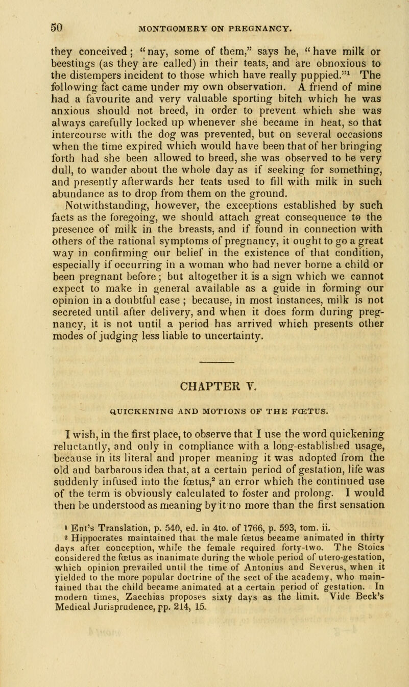 they conceived;  nay, some of them, says he,  have milk or beestings (as they are called) in their teats, and are obnoxious to the distempers incident to those which have really puppied.1 The following fact came under my own observation. A friend of mine had a favourite and very valuable sporting bitch which he was anxious should not breed, in order to prevent which she was always carefully locked up whenever she became in heat, so that intercourse with the dog was prevented, but on several occasions when the time expired which would have been that of her bringing forth had she been allowed to breed, she was observed to be very dull, to wander about the whole day as if seeking for something, and presently afterwards her teats used to fill with milk in such abundance as to drop from them on the ground. Notwithstanding, however, the exceptions established by such facts as the foregoing, we should attach great consequence to the presence of milk in the breasts, and if found in connection with others of the rational symptoms of pregnancy, it ought to go a great way in confirming our belief in the existence of that condition, especially if occurring in a woman who had never borne a child or been pregnant before; but altogether it is a sign which we cannot expect to make in general available as a guide in forming our opinion in a doubtful case ; because, in most instances, milk is not secreted until after delivery, and when it does form during preg- nancy, it is not until a period has arrived which presents other modes of judging less liable to uncertainty. CHAPTER V. QUICKENING AND MOTIONS OF THE FCSTUS. 1 wish, in the first place, to observe that I use the word quickening reluctantly, and only in compliance with a long-established usage, because in its literal and proper meaning it was adopted from the old and barbarous idea that, at a certain period of gestation, life was suddenly infused into the fetus,2 an error which the continued use of the term is obviously calculated to foster and prolong. I would then be understood as meaning by it no more than the first sensation « Ent's Translation, p. 540, ed. in 4to. of 1766, p. 593, torn. ii. 2 Hippocrates maintained that the male foetus became animated in thirty days after conception, while the female required forty-two. The Stoics considered the foetus as inanimate during the whole period of utero-gestation, which opinion prevailed until the time of Antonius and Severus, when it yielded to the more popular doctrine of the sect of the academy, who main- tained that the child became animated at a certain period of gestation. In modern times, Zacchias proposes sixty days as the limit. Vide Beck's Medical Jurisprudence, pp. 214, 15.