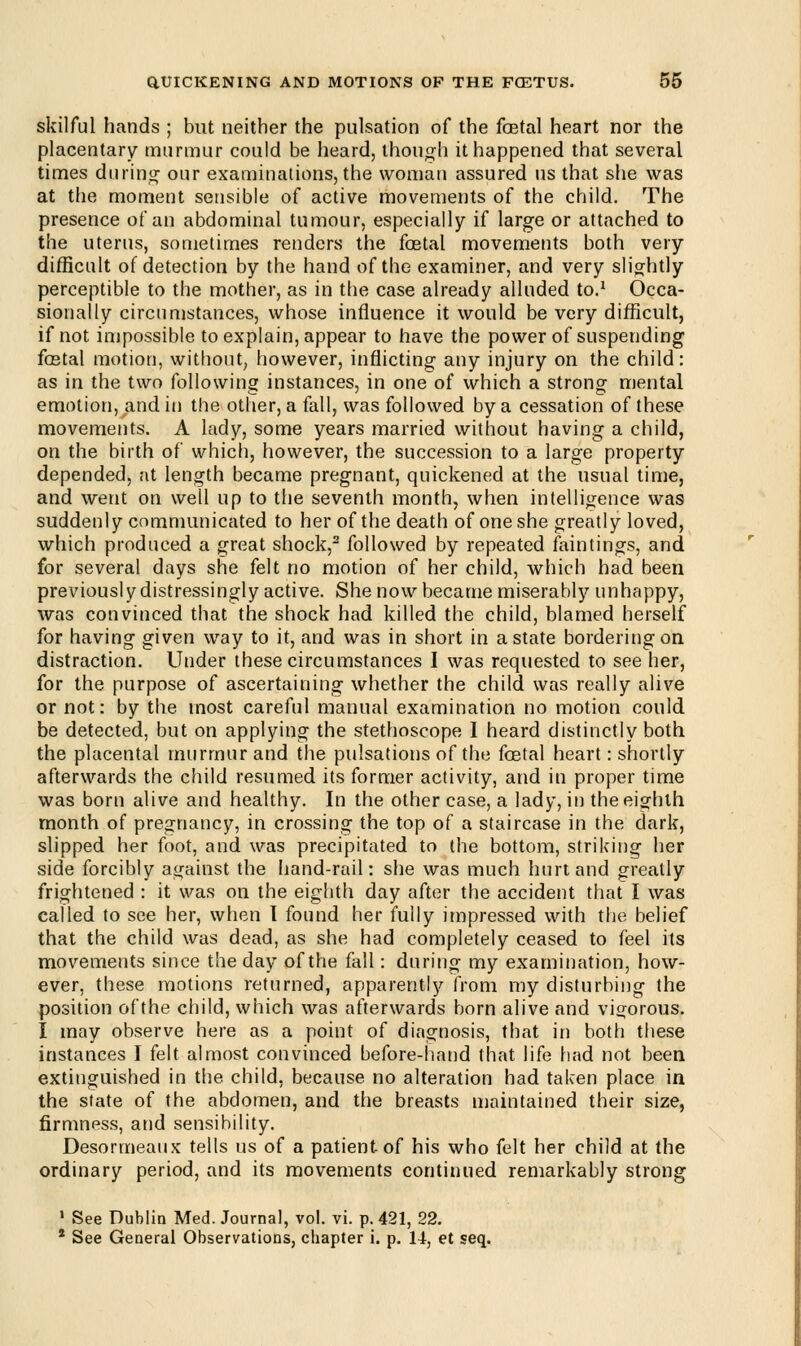 skilful hands ; but neither the pulsation of the fcetal heart nor the placentary murmur could be heard, though it happened that several times during our examinations, the woman assured us that she was at the moment sensible of active movements of the child. The presence of an abdominal tumour, especially if large or attached to the uterus, sometimes renders the fcetal movements both very difficult of detection by the hand of the examiner, and very slightly perceptible to the mother, as in the case already alluded to.1 Occa- sionally circumstances, whose influence it would be very difficult, if not. impossible to explain, appear to have the power of suspending fcetal motion, without, however, inflicting any injury on the child: as in the two following instances, in one of which a strong mental emotion, and m the other, a fall, was followed by a cessation of these movements. A lady, some years married without having a child, on the birth of which, however, the succession to a large property depended, at length became pregnant, quickened at the usual time, and went on well up to the seventh month, when intelligence was suddenly communicated to her of the death of one she greatly loved, which produced a great shock,2 followed by repeated faintings, and for several days she felt no motion of her child, which had been previously distressingly active. She now became miserably unhappy, was convinced that the shock had killed the child, blamed herself for having given way to it, and was in short in a state bordering on distraction. Under these circumstances I was requested to see her, for the purpose of ascertaining whether the child was really alive or not: by the most careful manual examination no motion could, be detected, but on applying the stethoscope I heard distinctly both the placental murmur and the pulsations of the fcetal heart: shortly afterwards the child resumed its former activity, and in proper time was born alive and healthy. In the other case, a lady, in the eighth month of pregnancy, in crossing the top of a staircase in the dark, slipped her foot, and was precipitated to the bottom, striking her side forcibly against the hand-rail: she was much hurt and greatly frightened : it was on the eighth day after the accident that I was called to see her, when I found her fully impressed with the belief that the child was dead, as she had completely ceased to feel its movements since the day of the fall: during my examination, how- ever, these motions returned, apparently from my disturbing the position of the child, which was afterwards born alive and vigorous. I may observe here as a point of diagnosis, that in both these instances I felt almost convinced before-hand that life had not been extinguished in the child, because no alteration had taken place in the state of the abdomen, and the breasts maintained their size, firmness, and sensibility. Desormeaux tells us of a patient-of his who felt her child at the ordinary period, and its movements continued remarkably strong 1 See Dublin Med. Journal, vol. vi. p. 421, 22. * See General Observations, chapter i. p. 14, et seq.