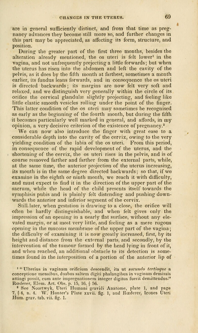 are in general sufficiently distinct, and from that time as preg- nancy advances they become still more so, and further changes in this part may be appreciated, as affecting its form, structure, and position. During the greater part of the first three months, besides the alteration already mentioned, the os uteri is felt lower1 in the vagina, and not unfrequently prejecting a little forwards; but when the uterus has risen into the abdomen and left the cavity of the pelvis, as it does by the fifth month at farthest, sometimes a month earlier, its fundus leans forwards, and in consequence the os uteri is directed backwards; its margins are now felt very soft and relaxed, and we distinguish very generally within the circle of its orifice the cervical glandulae slightly projecting, and feeling like little elastic smooth vesicles rolling under the point of the finger. This latter condition of the os uteri may sometimes be recognised as early as the beginning of the fourth month, but during the fifth it becomes particularly well marked in general, and affords, in my opinion, a very decisive criterion of the existence of pregnancy.2 We can now also introduce the finger with great ease to a considerable depth into the cavity of the cervix, owing to the very yielding condition of the labia of the os uteri. From this period, in consequence of the rapid development of the uterus, and the shortening of the cervix, the os uteri rises in the pelvis, and is of course removed farther and farther from the external parts, while, at the same time, the anterior projection of the uterus increasing, its mouth is in the same degree directed backwards; so that, if we examine in the eighth or ninth month, we reach it with difficulty, and must expect to find it in the direction of the upper part of the sacrum, while the head of the child presents itself towards the symphisis pubis and is plainly felt distending and pushing down- wards the anterior and inferior segment of the cervix. Still later, when gestation is drawing to a close, the orifice will often be hardly distinguishable, and when felt gives only the impression of an opening in a nearly flat surface, without any ele- vated margin, or at most very little, and feeling as a mere rugous opening in the mucous membrane of the upper part of the vagina; the difficulty of examining it is now greatly increased, first, by its height and distance from the external parts, and secondly, by the intervention of the tumour formed by the head lying in front of it, and when reached, an additional obstacle to its detection is some- times found in the interposition of a portion of the anterior lip of 1  UlterSus in vaginam orificium descendit, ita ut secunrlo tertioque a conceptione mensibus, duabus saltern digiti phalangibus in vaginam demissis attingi possit, cum ante impregnationem integer digitus fuerit demittendus. Rcederer, Eletn. Art. Obs. p. 15, 16, § 56. 2 See Noortwyk, Uteri Humani gravidi Anatome, plate 1, and page 7, § 4, n. 4. W. Hunter's Plate xxvii. fig. 1, and Rcederer, lcones Uteri Hum. grav. tab. vii. fi£. 1.