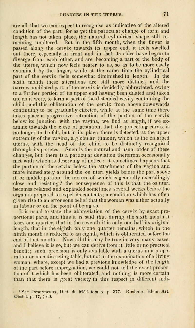 are all that we can expect to recognise as indicative of the altered condition of the part; for as yet the particular change of form and length has not taken place, the natural cylindrical shape still re- maining unaltered. But in the fifth month, when the finger is passed along the cervix towards its upper end, it feels swelled out there, especially in front, and in fact its sides have begun to diverge from each other, and are becoming a part of the body of the uterus, which now feels nearer to us, so as to be more easily examined by the finger, while at the same time the cylindrical part of the cervix feels somewhat diminished in length. In the sixth month these alterations are still more distinct, and the narrow undilated part of the cervix is decidedly abbreviated, owing to a further portion of its upper end having been dilated and taken up, as it were, to form a part of the distended cavity containing the child; and this obliteration of the cervix from above downwards continuing to be gradually effected, while at the same time there takes place a progressive retraction of the portion of the cervix below its junction with the vagina, we find at length, if we ex- amine towards the close of gestation, that the projecting cervix is no longer to be felt, but in its place there is detected, at the upper extremity of the vagina, a globular tumour, which is the enlarged uterus, with the head of the child to be distinctly recognised through its parietes. Such is the natural and usual order of these changes, but there is a particular deviation therefrom occasionally met with which is deserving of notice: it sometimes happens that the portion of the cervix below the attachment of the vagina and more immediately around the os uteri yields before the part above it, or middle portion, the texture of which is generally exceedingly close and resisting:1 the consequence of this is that the os uteri becomes relaxed and expanded sometimes several weeks before the organ is prepared to expel its contents; a condition which has often given rise to an erroneous belief that the woman was either actually in labour or on the point of being so. It is usual to state the abbreviation of the cervix by exact pro- portional parts, and thus it is said that during the sixth month it loses one quarter, that in the seventh it is only one half its original length, that in the eighth only one quarter remains, which in the ninth month is reduced to an eighth, which is obliterated before the end of that month. Now all this may be true in very many cases, and I believe it is so, but we can derive from it little or no practical benefit; such precision is only available with a uterus in a prepa- ration or on a dissecting table, but not in the examination of a living woman, where, except we had a previous knowledge of the length of the part before impregnation, we could not tell the exact propor- tion of it which has been obliterated, and nothing is more certain than that there is great variety in this respect in different indi- 1 See Desormeaux, Diet, de Med. torn. x. p. 377. Rcederer, Elem. Art. Obstet. p. 17, § 60.