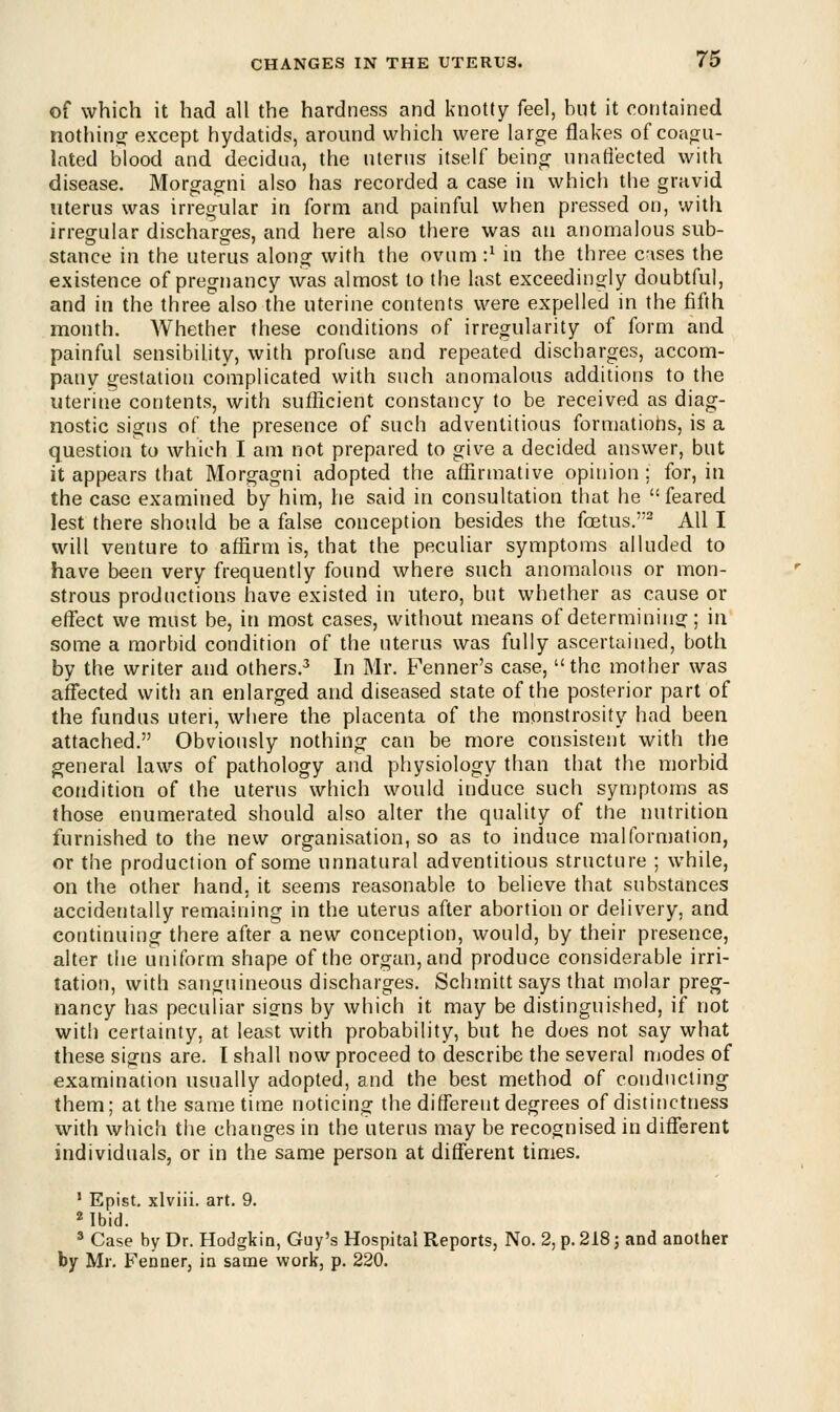 of which it had all the hardness and knotty feel, but it contained nothing except hydatids, around which were large flakes of coagu- lated blood and decidua, the uterus itself being unaffected with disease. Morgagni also has recorded a case in which the gravid uterus was irregular in form and painful when pressed on, with irregular discharges, and here also there was an anomalous sub- stance in the uterus along with the ovum i1 in the three c-ises the existence of pregnancy was almost to the last exceedingly doubtful, and in the three also the uterine contents were expelled in the fifth month. Whether these conditions of irregularity of form and painful sensibility, with profuse and repeated discharges, accom- pany gestation complicated with such anomalous additions to the uterine contents, with sufficient constancy to be received as diag- nostic signs of the presence of such adventitious formations, is a question to which I am not prepared to give a decided answer, but it appears that Morgagni adopted the affirmative opinion ; for, in the case examined by him, he said in consultation that he feared lest there should be a false conception besides the foetus.2 All I will venture to affirm is, that the peculiar symptoms alluded to have been very frequently found where such anomalous or mon- strous productions have existed in utero, but whether as cause or effect we must be, in most cases, without means of determining; in some a morbid condition of the uterus was fully ascertained, both by the writer and others.3 In Mr. Fenner's case,  the mother was affected with an enlarged and diseased state of the posterior part of the fundus uteri, where the placenta of the monstrosity had been attached. Obviously nothing can be more consistent with the general laws of pathology and physiology than that the morbid condition of the uterus which would induce such symptoms as those enumerated should also alter the quality of the nutrition furnished to the new organisation, so as to induce malformation, or the production of some unnatural adventitious structure ; while, on the other hand, it seems reasonable to believe that substances accidentally remaining in the uterus after abortion or delivery, and continuing there after a new conception, would, by their presence, alter the uniform shape of the organ, and produce considerable irri- tation, with sanguineous discharges. Schmittsays that molar preg- nancy has peculiar signs by which it may be distinguished, if not with certainty, at least with probability, but he does not say what these signs are. I shall now proceed to describe the several modes of examination usually adopted, and the best method of conducting them; at the same time noticing the different degrees of distinctness with which the changes in the uterus may be recognised in different individuals, or in the same person at different times. 1 Epist. xlviii. art. 9. 2 Ibid. 3 Case by Dr. Hodgkin, Guy's Hospital Reports, No. 2, p. 218; and another by Mr. Fenner, in same work, p. 220.