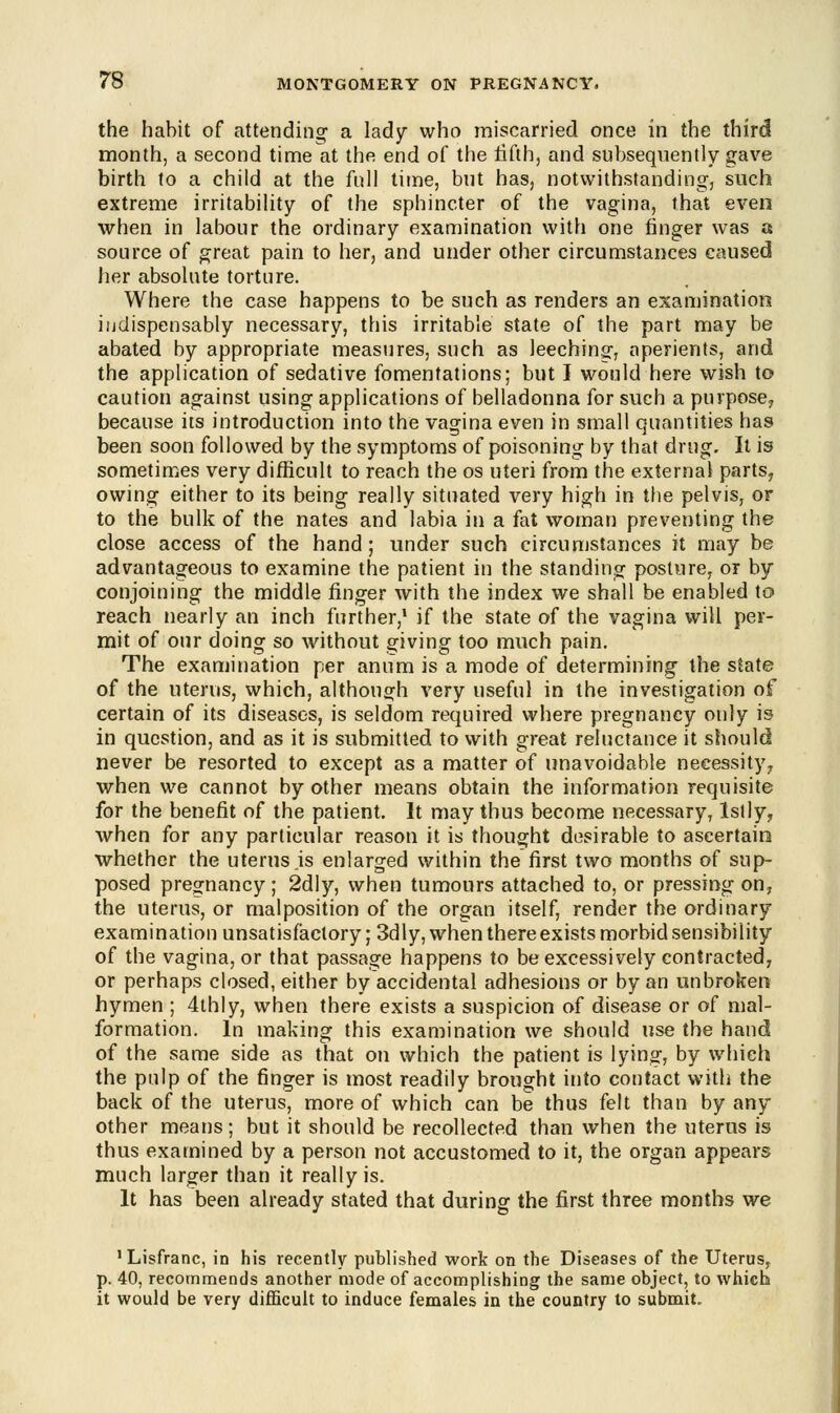 the habit of attending- a lady who miscarried once in the third month, a second time at the end of the fifth, and subsequently gave birth to a child at the full time, but has, notwithstanding, such extreme irritability of the sphincter of the vagina, that even when in labour the ordinary examination with one finger was a source of great pain to her, and under other circumstances caused her absolute torture. Where the case happens to be such as renders an examination indispensably necessary, this irritable state of the part may be abated by appropriate measures, such as leeching-, aperients, and the application of sedative fomentations; but I would here wish to caution against using applications of belladonna for such a purpose? because its introduction into the vagina even in small quantities has been soon followed by the symptoms of poisoning by that drug. It is sometimes very difficult to reach the os uteri from the external parts, owing- either to its being really situated very high in the pelvis, or to the bulk of the nates and labia in a fat woman preventing the close access of the hand; under such circumstances it may be advantageous to examine the patient in the standing posture, or by conjoining the middle finger with the index we shall be enabled to reach nearly an inch further,1 if the state of the vagina will per- mit of our doing so without giving too much pain. The examination per anum is a mode of determining the state of the uterus, which, although very useful in the investigation of certain of its diseases, is seldom required where pregnancy only is in question, and as it is submitted to with great reluctance it should never be resorted to except as a matter of unavoidable necessity, when we cannot by other means obtain the information requisite for the benefit of the patient. It may thus become necessary, Islly, when for any particular reason it is thought desirable to ascertain whether the uterus .is enlarged within the first two months of sup- posed pregnancy; 2dly, when tumours attached to, or pressing on, the uterus, or malposition of the organ itself, render the ordinary examination unsatisfactory; 3dly, when there exists morbid sensibility of the vagina, or that passage happens to be excessively contracted, or perhaps closed, either by accidental adhesions or by an unbroken hymen ; 4thly, when there exists a suspicion of disease or of mal- formation. In making this examination we should use the hand of the same side as that on which the patient is lying, by which the pulp of the finger is most readily brought into contact with the back of the uterus, more of which can be thus felt than by any other means; but it should be recollected than when the uterus is thus examined by a person not accustomed to it, the organ appears much larger than it really is. It has been already stated that during the first three months we 1 Lisfranc, in his recently published work on the Diseases of the Uterus, p. 40, recommends another mode of accomplishing the same object, to which it would be very difficult to induce females in the country to submit.