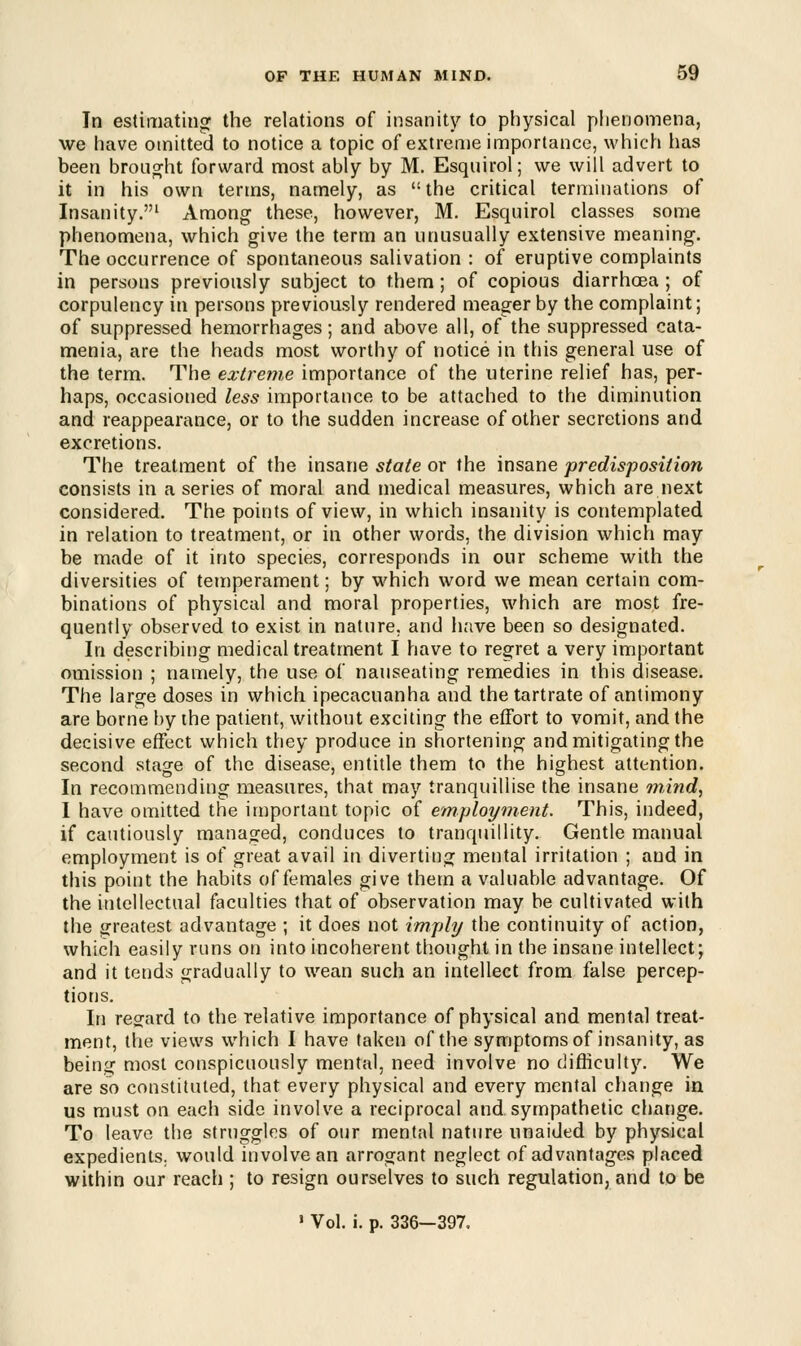 In estimating the relations of insanity to physical phenomena, we have omitted to notice a topic of extreme importance, which has been brought forward most ably by M. Esquirol; we will advert to it in his own terms, namely, as the critical terminations of Insanity.1 Among these, however, M. Esquirol classes some phenomena, which give the term an unusually extensive meaning. The occurrence of spontaneous salivation : of eruptive complaints in persons previously subject to them; of copious diarrhoea; of corpulency in persons previously rendered meager by the complaint; of suppressed hemorrhages; and above all, of the suppressed cata- menia, are the heads most worthy of notice in this general use of the term. The extreme importance of the uterine relief has, per- haps, occasioned less importance to be attached to the diminution and reappearance, or to the sudden increase of other secretions and excretions. The treatment of the insane state or the insane predisposition consists in a series of moral and medical measures, which are next considered. The points of view, in which insanity is contemplated in relation to treatment, or in other words, the division which may be made of it into species, corresponds in our scheme with the diversities of temperament; by which word we mean certain com- binations of physical and moral properties, which are most fre- quently observed to exist in nature, and have been so designated. In describing medical treatment I have to regret a very important omission ; namely, the use of nauseating remedies in this disease. The large doses in which ipecacuanha and the tartrate of antimony are borne by the patient, without exciting the effort to vomit, and the decisive effect which they produce in shortening and mitigating the second stage of the disease, entitle them to the highest attention. In recommending measures, that may tranquillise the insane mind, I have omitted the important topic of employment. This, indeed, if cautiously managed, conduces to tranquillity. Gentle manual employment is of great avail in diverting mental irritation ; and in this point the habits of females give them a valuable advantage. Of the intellectual faculties that of observation may be cultivated with the greatest advantage ; it does not imply the continuity of action, which easily runs on into incoherent thought in the insane intellect; and it tends gradually to wean such an intellect from false percep- tions. In regard to the relative importance of physical and mental treat- ment, the views which I have taken of the symptoms of insanity, as being most conspicuously mental, need involve no difficulty. We are so constituted, that every physical and every mental change in us must on each side involve a reciprocal and sympathetic change. To leave the struggles of our mental nature unaided by physical expedients, would involve an arrogant neglect of advantages placed within our reach ; to resign ourselves to such regulation, and to be ' Vol. i. p. 336—397.