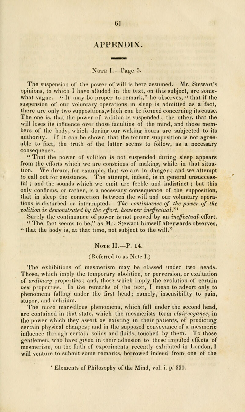 APPENDIX. Note I. — Page 5. The suspension of the power of will is here assumed. Mr. Stewart's opinions, to which I have alluded in the text, on this subject, are some- what vague.  It may be proper to remark, he observes,  that if the suspension of our voluntary operations in sleep is admitted as a fact, there are only two suppositions,which can be formed concerning its cause. The one is, that the power of volition is suspended ; the other, that the will loses its influence over those faculties of the mind, and those mem- bers of the body, which during our waking hours are subjected to its authority. If it can be shown that the former supposition is not agree- able to fact, the truth of the latter seems to follow, as a necessary consequence.  That the power of volition is not suspended during sleep appears from the efforts which we are conscious of making, while in that situa- tion. We dream, for example, that we are in danger; and we attempt to call out for assistance. The attempt, indeed, is in general unsuccess- ful ; and the sounds which we emit are feeble and indistinct ; but this only confirms, or rather, is a necessary consequence of the supposition, that in sleep the connection between the will and our voluntary opera- tions is disturbed or interrupted. The continuance of the power of the volition is demonstrated by the effort, however ineffectual.,' Surely the continuance of power is not proved by an ineffectual effort. The fact seems to be, as Mr. Stewart himself afterwards observes,  that the body is, at that time, not subject to the will. Note II.—P. 14. (Referred to as Note I.) The exhibitions of mesmerism may be classed under two heads. Those, which imply the temporary abolition, or perversion, or exaltation of ordinary properties; and, those which imply the evolution of certain new properties. In the remarks of the text, I mean to advert only to phenomena falling under the first head; namely, insensibility to pain, stupor, and delirium. The more marvellous phenomena, which fall under the second head, are contained in that state, which the mesmerists term clairvoyance, in the power which they assert as existing in their patients, of predicting certain physical changes; and in the supposed conveyance of a mesmeric influence through certain solids and fluids, touched by them. To those gentlemen, who have given in their adhesion to these imputed effects of mesmerism, on the faith of experiments recently exhibited in London, I will venture to submit some remarks, borrowed indeed from one of the ' Elements of Philosophy of the Mind, vol. i. p. 330.