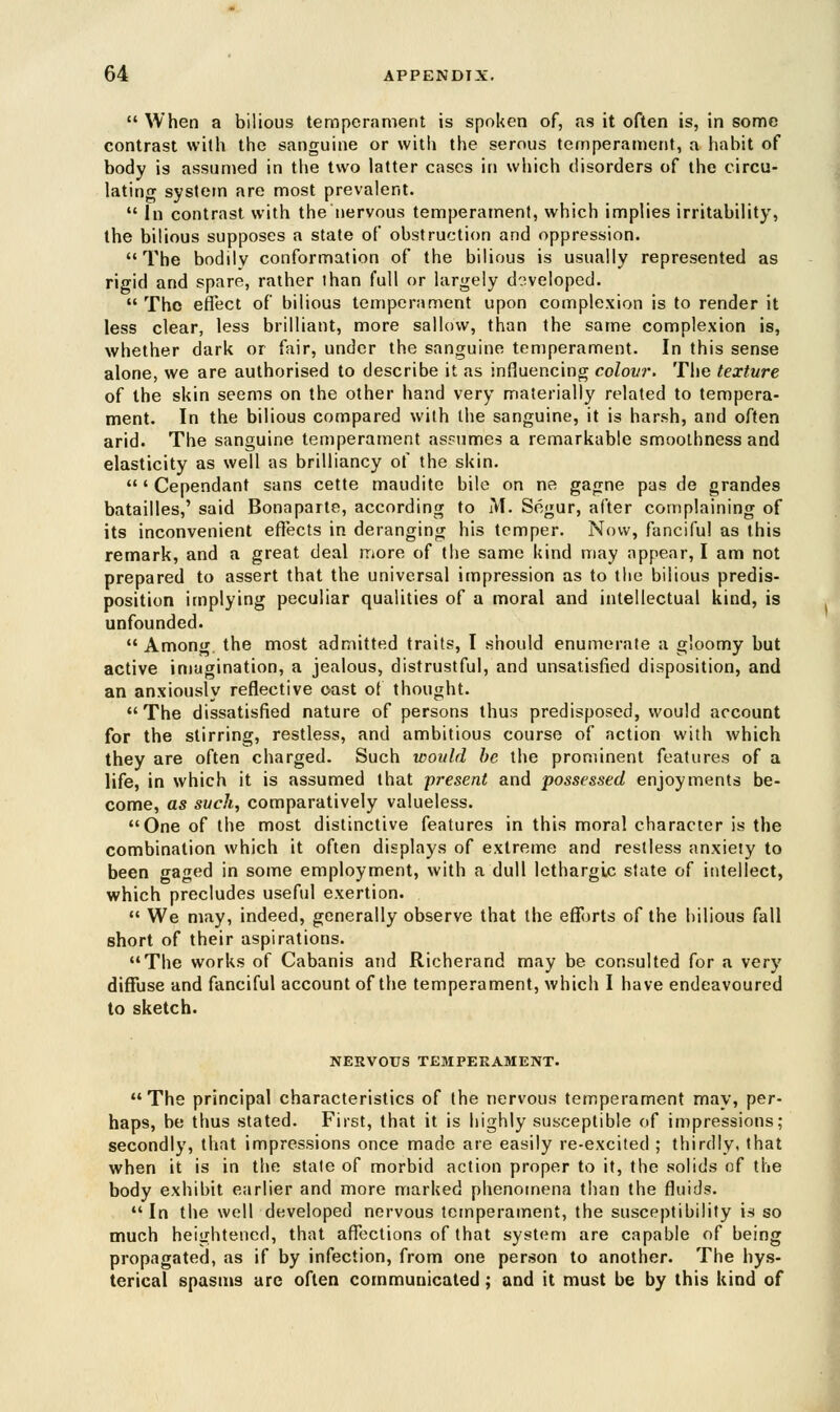  When a bilious temperament is spoken of, as it often is, in some contrast with the sanguine or with the serous temperament, a habit of body is assumed in the two latter cases in which disorders of the circu- lating system are most prevalent.  In contrast with the nervous temperament, which implies irritability, the bilious supposes a state of obstruction and oppression. The bodily conformation of the bilious is usually represented as rigid and spare, rather than full or largely developed.  The effect of bilious temperament upon complexion is to render it less clear, less brilliant, more sallow, than the same complexion is, whether dark or fair, under the sanguine temperament. In this sense alone, we are authorised to describe it as influencing colovr. The texture of the skin seems on the other hand very materially related to tempera- ment. In the bilious compared with the sanguine, it is harsh, and often arid. The sanguine temperament assumes a remarkable smoothness and elasticity as well as brilliancy of the skin. ' Cependant sans cette maudite bile on ne gagne pas de grandes batailles,' said Bonaparte, according to M. Segur, after complaining of its inconvenient effects in deranging his temper. Now, fanciful as this remark, and a great deal more of the same kind may appear, I am not prepared to assert that the universal impression as to the bilious predis- position implying peculiar qualities of a moral and intellectual kind, is unfounded. Among, the most admitted traits, I should enumerate a gloomy but active imagination, a jealous, distrustful, and unsatisfied disposition, and an anxiously reflective oast of thought. The dissatisfied nature of persons thus predisposed, would account for the stirring, restless, and ambitious course of action with which they are often charged. Such would be the prominent features of a life, in which it is assumed that -present and possessed enjoyments be- come, as such, comparatively valueless. One of the most distinctive features in this moral character is the combination which it often displays of extreme and restless anxiety to been gaged in some employment, with a dull lethargic state of intellect, which precludes useful exertion.  We may, indeed, generally observe that the efforts of the bilious fall short of their aspirations. The works of Cabanis and Richerand may be consulted for a very diffuse and fanciful account of the temperament, which I have endeavoured to sketch. NERVOUS TEMPERAMENT. The principal characteristics of the nervous temperament may, per- haps, be thus stated. First, that it is highly susceptible of impressions; secondly, that impressions once made are easily re-excited ; thirdly, that when it is in the state of morbid action proper to it, the solids of the body exhibit earlier and more marked phenomena than the fluids. In the well developed nervous temperament, the susceptibility is so much heightened, that affections of that system are capable of being propagated, as if by infection, from one person to another. The hys- terical spasms arc often communicated; and it must be by this kind of